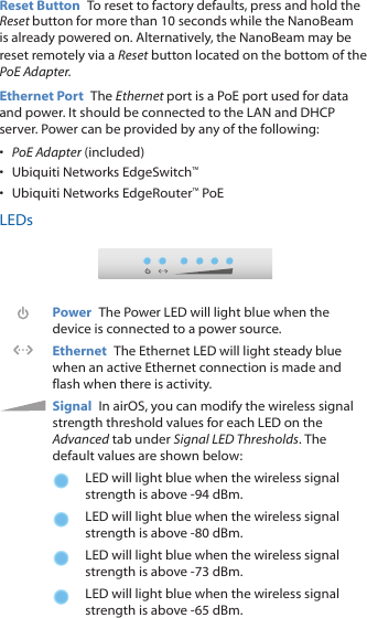 Reset Button  To reset to factory defaults, press and hold the Reset button for more than 10 seconds while the NanoBeam is already poweredon. Alternatively, the NanoBeam may be reset remotely via a Reset button located on the bottom of the PoE Adapter.Ethernet Port  The Ethernet port is a PoE port used for data and power. It should be connected to the LAN and DHCP server. Power can be provided by any of the following:•  PoE Adapter (included)•  Ubiquiti Networks EdgeSwitch™•  Ubiquiti Networks EdgeRouter™ PoELEDsPower  The Power LED will light blue when the device is connected to a power source.Ethernet  The Ethernet LED will light steady blue when an active Ethernet connection is made and flash when there is activity.Signal  In airOS, you can modify the wireless signal strength threshold values for each LED on the Advanced tab under Signal LED Thresholds. The default values are shown below:LED will light blue when the wireless signal strength is above -94 dBm.LED will light blue when the wireless signal strength is above -80 dBm.LED will light blue when the wireless signal strength is above -73 dBm.LED will light blue when the wireless signal strength is above -65 dBm.