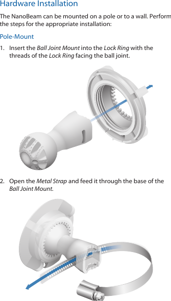 Hardware InstallationThe NanoBeam can be mounted on a pole or to a wall. Perform the steps for the appropriate installation:Pole-Mount1.  Insert the Ball Joint Mount into the Lock Ring with the threads of the Lock Ring facing the ball joint.2.  Open the Metal Strap and feed it through the base of the Ball Joint Mount.