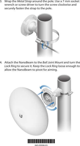 *640-00098-03*640-00098-033.  Wrap the Metal Strap around the pole. Use a 7 mm socket wrench or screw driver to turn the screw clockwise and securely fasten the strap to the pole.4.  Attach the NanoBeam to the Ball Joint Mount and turn the Lock Ring to secure it. Keep the Lock Ring loose enough to allow the NanoBeam to pivot for aiming.