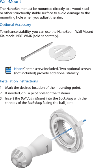 Wall-MountThe NanoBeam must be mounted directly to a wood stud or other structurally stable surface to avoid damage to the mounting hole when you adjust the aim.Optional AccessoryTo enhance stability, you can use the NanoBeam Wall Mount Kit, model NBE-WMK (soldseparately).Note: Center screw included. Two optional screws (not included) provide additional stability. Installation Instructions1.  Mark the desired location of the mounting point.2.  If needed, drill a pilot hole for the fastener.3.  Insert the Ball Joint Mount into the Lock Ring with the threads of the Lock Ring facing the ball joint.