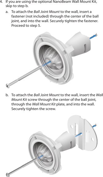 4.  If you are using the optional NanoBeam Wall Mount Kit, skip to step b.a.  To attach the Ball Joint Mount to the wall, insert a fastener (not included) through the center of the ball joint, and into the wall. Securely tighten the fastener. Proceed to step 5.b.  To attach the Ball Joint Mount to the wall, insert the Wall Mount Kit screw through the center of the ball joint, through the Wall Mount Kit plate, and into the wall. Securely tighten the screw.