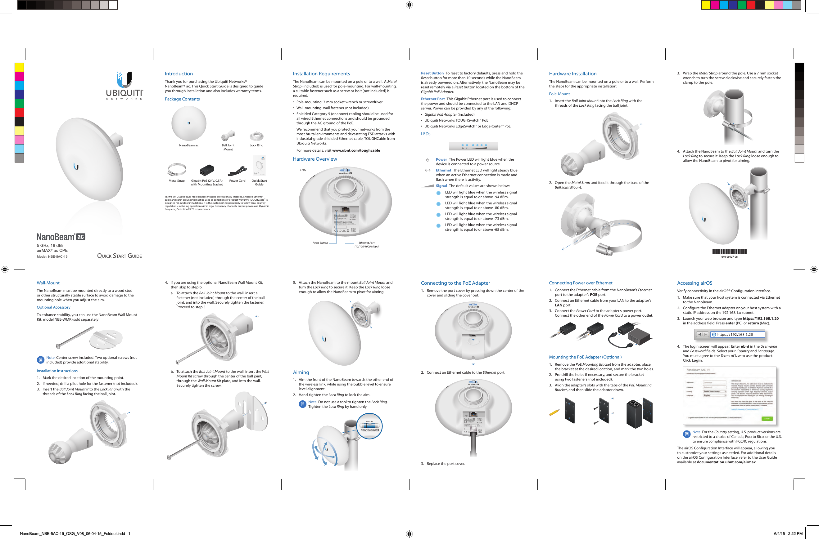 5 GHz, 19 dBi airMAX® ac CPEModel: NBE-5AC-19IntroductionThank you for purchasing the Ubiquiti Networks® NanoBeam®ac. This Quick Start Guide is designed to guide you through installation and also includes warranty terms.Package ContentsNanoBeam ac Ball Joint MountLock Ring5 GHz, 19 dBi airMAX® ac CPEModel: NBE-5AC-19Metal Strap Gigabit PoE (24V, 0.5A) with Mounting BracketPower Cord  Quick Start GuideTERMS OF USE: Ubiquiti radio devices must be professionally installed. Shielded Ethernet cable and earth grounding must be used as conditions of product warranty. TOUGHCable™ is designed for outdoor installations. It is the customer’s responsibility to follow local country regulations, including operation within legal frequency channels, output power, and Dynamic Frequency Selection (DFS) requirements.Installation RequirementsThe NanoBeam can be mounted on a pole or to a wall. A Metal Strap (included) is used for pole-mounting. For wall-mounting, a suitable fastener such as a screw or bolt (not included) is required.•  Pole-mounting: 7 mm socket wrench or screwdriver•  Wall-mounting: wall fastener (not included)•  Shielded Category 5 (or above) cabling should be used for all wired Ethernet connections and should be grounded through the AC ground of the PoE.We recommend that you protect your networks from the most brutal environments and devastating ESD attacks with industrial-grade shielded Ethernet cable, TOUGHCable from Ubiquiti Networks.For more details, visit www.ubnt.com/toughcableHardware OverviewLEDsReset Button Ethernet Port (10/100/1000 Mbps)Reset Button  To reset to factory defaults, press and hold the Reset button for more than 10 seconds while the NanoBeam is already poweredon. Alternatively, the NanoBeam may be reset remotely via a Reset button located on the bottom of the Gigabit PoE Adapter.Ethernet Port  This Gigabit Ethernet port is used to connect the power and should be connected to the LAN and DHCP server. Power can be provided by any of the following:•  Gigabit PoE Adapter (included)•  Ubiquiti Networks TOUGHSwitch™ PoE•  Ubiquiti Networks EdgeSwitch™ or EdgeRouter™ PoELEDsPower The Power LED will light blue when the device is connected to a power source.Ethernet  The Ethernet LED will light steady blue when an active Ethernet connection is made and flash when there is activity.Signal  The default values are shown below:LED will light blue when the wireless signal strength is equal to or above -94 dBm.LED will light blue when the wireless signal strength is equal to or above -80 dBm.LED will light blue when the wireless signal strength is equal to or above -73 dBm.LED will light blue when the wireless signal strength is equal to or above -65 dBm.Hardware InstallationThe NanoBeam can be mounted on a pole or to a wall. Perform the steps for the appropriate installation:Pole-Mount1.  Insert the Ball Joint Mount into the Lock Ring with the threads of the Lock Ring facing the ball joint.2.  Open the Metal Strap and feed it through the base of the Ball Joint Mount.*640-00127-08*640-00127-083.  Wrap the Metal Strap around the pole. Use a 7 mm socket wrench to turn the screw clockwise and securely fasten the clamp to the pole.4.  Attach the NanoBeam to the Ball Joint Mount and turn the Lock Ring to secure it. Keep the Lock Ring loose enough to allow the NanoBeam to pivot for aiming.Wall-MountThe NanoBeam must be mounted directly to a wood stud or other structurally stable surface to avoid damage to the mounting hole when you adjust the aim.Optional AccessoryTo enhance stability, you can use the NanoBeam Wall Mount Kit, model NBE-WMK (soldseparately).Note: Center screw included. Two optional screws (not included) provide additional stability. Installation Instructions1.  Mark the desired location of the mounting point.2.  If needed, drill a pilot hole for the fastener (not included).3.  Insert the Ball Joint Mount into the Lock Ring with the threads of the Lock Ring facing the ball joint.4.  If you are using the optional NanoBeam Wall Mount Kit, then skip to step b.a.  To attach the Ball Joint Mount to the wall, insert a fastener (not included) through the center of the ball joint, and into the wall. Securely tighten the fastener. Proceed to step 5.b.  To attach the Ball Joint Mount to the wall, insert the Wall Mount Kit screw through the center of the ball joint, through the Wall Mount Kit plate, and into the wall. Securely tighten the screw.5.  Attach the NanoBeam to the mount Ball Joint Mount and turn the Lock Ring to secure it. Keep the Lock Ring loose enough to allow the NanoBeam to pivot for aiming.Aiming1.  Aim the front of the NanoBeam towards the other end of the wireless link, while using the bubble level to ensure level alignment.2.  Hand-tighten the Lock Ring to lock the aim.Note: Do not use a tool to tighten the Lock Ring. Tighten the Lock Ring by hand only.Connecting to the PoE Adapter1.  Remove the port cover by pressing down the center of the cover and sliding the cover out.2.  Connect an Ethernet cable to the Ethernet port.3.  Replace the port cover.Connecting Power over Ethernet1.  Connect the Ethernet cable from the NanoBeam’s Ethernet port to the adapter’s POE port.2.  Connect an Ethernet cable from your LAN to the adapter’s LAN port. 3.  Connect the Power Cord to the adapter’s power port. Connect the other end of the Power Cord to a power outlet.Mounting the PoE Adapter (Optional)1.  Remove the PoE Mounting Bracket from the adapter, place the bracket at the desired location, and mark the two holes. 2.  Pre-drill the holes if necessary, and secure the bracket using two fasteners (not included).3.  Align the adapter’s slots with the tabs of the PoE Mounting Bracket, and then slide the adapterdown.Accessing airOSVerify connectivity in the airOS® Configuration Interface. 1.  Make sure that your host system is connected via Ethernet to the NanoBeam. 2.  Configure the Ethernet adapter on your host system with a static IP address on the 192.168.1.x subnet.3.  Launch your web browser and type https://192.168.1.20 in the address field. Press enter (PC) or return (Mac). 4.  The login screen will appear. Enter ubnt in the Username and Password fields. Select your Country and Language. You must agree to the Terms of Use to use the product. Click Login.Note: For the Country setting, U.S. product versions are restricted to a choice of Canada, Puerto Rico, or the U.S. to ensure compliance with FCC/IC regulations. The airOS Configuration Interface will appear, allowing you to customize your settings as needed. For additional details on the airOS Configuration Interface, refer to the User Guide available at documentation.ubnt.com/airmaxNanoBeam_NBE-5AC-19_QSG_V08_06-04-15_Foldout.indd   1 6/4/15   2:22 PM