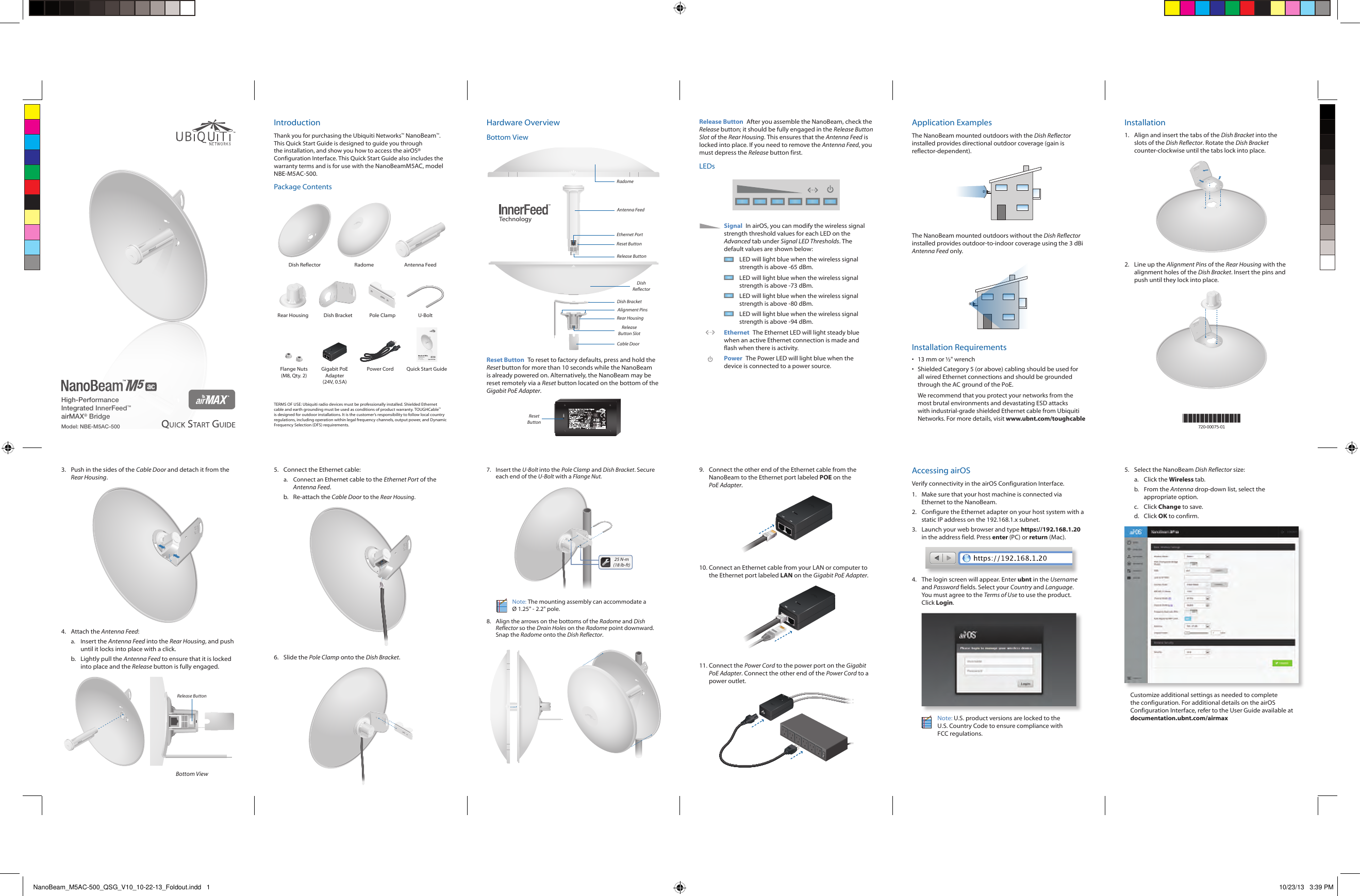 High-Performance Integrated InnerFeed™ airMAX® BridgeModel: NBE-M5AC-500IntroductionThank you for purchasing the Ubiquiti Networks™ NanoBeam™. This Quick Start Guide is designed to guide you through the installation, and show you how to access the airOS® Configuration Interface. This Quick Start Guide also includes the warranty terms and is for use with the NanoBeamM5AC, model NBE-M5AC-500.Package ContentsDish Reflector Radome Antenna Feed2010100Rear Housing Dish Bracket Pole Clamp U-BoltHigh-Performance Integrated InnerFeed™ airMAX® BridgeModel: NBE-M5AC-500Flange Nuts (M8, Qty. 2)Gigabit PoE Adapter (24V, 0.5A)Power Cord Quick Start GuideTERMS OF USE: Ubiquiti radio devices must be professionally installed. Shielded Ethernet cable and earth grounding must be used as conditions of product warranty. TOUGHCable™ is designed for outdoor installations. It is the customer’s responsibility to follow local country regulations, including operation within legal frequency channels, output power, and Dynamic Frequency Selection (DFS) requirements.Hardware OverviewBottom ViewCable DoorRear HousingTechnologyEthernet PortRelease Button SlotDish BracketRelease ButtonDish ReflectorAlignment PinsReset ButtonAntenna FeedRadomeReset Button  To reset to factory defaults, press and hold the Reset button for more than 10 seconds while the NanoBeam is already poweredon. Alternatively, the NanoBeam may be reset remotely via a Reset button located on the bottom of the Gigabit PoE Adapter.RESETMODELMODELO GP A240050G:.:INPUTENTRADA/100240V 50 60HzMAX 0 3A/ : .OUTPUTSAÍDA DC 24V 0 5A+ , ) ,-(,)(45pins78pinsITEPOWERSUPPLY. . .XXXXXXXXXXX-39PWE325809BRASILOCP0004ARGENTINAREPUELICARheinlandTUVSAFETYSEGURANCARRheinlandArgentinaS A. .ARGENTINAREPUBLICATUVA52VLPS...SwitchingGigabitPowerSupplyPOEPARAUTILIZAÇÃO COM EQUIPAMENTOISCO DE CHOQUE ELÉ CTRIC ODETECNOLOGIA DE INFORMAÇÃOAPENAS UTIL IZAÇÃO EM LOCAI S SECOSWARNINGISK OF ELECTRIC S HOCKDO NOTOPENMADE IN CHINAUbiquitiNetworksIncReset ButtonRelease Button  After you assemble the NanoBeam, check the Release button; it should be fully engaged in the Release Button Slot of the Rear Housing. This ensures that the Antenna Feed is locked into place. If you need to remove the Antenna Feed, you must depress the Release button first.LEDsSignal  In airOS, you can modify the wireless signal strength threshold values for each LED on the Advanced tab under Signal LED Thresholds. The default values are shown below:LED will light blue when the wireless signal strength is above -65 dBm.LED will light blue when the wireless signal strength is above -73 dBm.LED will light blue when the wireless signal strength is above -80 dBm.LED will light blue when the wireless signal strength is above -94 dBm.Ethernet  The Ethernet LED will light steady blue when an active Ethernet connection is made and flash when there is activity.Power The Power LED will light blue when the device is connected to a power source.Application ExamplesThe NanoBeam mounted outdoors with the Dish Reflector installed provides directional outdoor coverage (gain is reflector‑dependent).The NanoBeam mounted outdoors without the Dish Reflector installed provides outdoor‑to‑indoor coverage using the 3 dBi Antenna Feed only.Installation Requirements•  13 mm or ½&quot; wrench•  Shielded Category 5 (or above) cabling should be used for all wired Ethernet connections and should be grounded through the AC ground of the PoE.We recommend that you protect your networks from the most brutal environments and devastating ESD attacks with industrial‑grade shielded Ethernet cable from Ubiquiti Networks. For more details, visit www.ubnt.com/toughcableInstallation1.  Align and insert the tabs of the Dish Bracket into the slots of the Dish Reflector. Rotate the Dish Bracket counter‑clockwise until the tabs lock into place.20101002.  Line up the Alignment Pins of the Rear Housing with the alignment holes of the Dish Bracket. Insert the pins and push until they lock intoplace.2010100*720-00075-01*720-00075-013.  Push in the sides of the Cable Door and detach it from the Rear Housing.20100104.  Attach the Antenna Feed:a.  Insert the Antenna Feed into the Rear Housing, and push until it locks into place with a click. b.  Lightly pull the Antenna Feed to ensure that it is locked into place and the Release button is fully engaged.Release ButtonBottom View5.  Connect the Ethernet cable:a.  Connect an Ethernet cable to the Ethernet Port of the Antenna Feed. b.  Re-attach the Cable Door to the Rear Housing.20100106.  Slide the Pole Clamp onto the Dish Bracket.20101007.  Insert the U-Bolt into the Pole Clamp and Dish Bracket. Secure each end of the U-Bolt with a Flange Nut.201010025 N-m (18 lb-ft)Note: The mounting assembly can accommodate a  Ø 1.25&quot; - 2.2&quot; pole.8.  Align the arrows on the bottoms of the Radome and Dish Reflector so the Drain Holes on the Radome point downward. Snap the Radome onto the Dish Reflector.9.  Connect the other end of the Ethernet cable from the NanoBeam to the Ethernet port labeled POE on the PoEAdapter.10. Connect an Ethernet cable from your LAN or computer to the Ethernet port labeled LAN on the Gigabit PoE Adapter.11. Connect the Power Cord to the power port on the Gigabit PoE Adapter. Connect the other end of the Power Cord to a power outlet.Accessing airOSVerify connectivity in the airOS Configuration Interface. 1.  Make sure that your host machine is connected via Ethernet to the NanoBeam. 2.  Configure the Ethernet adapter on your host system with a static IP address on the 192.168.1.x subnet.3.  Launch your web browser and type https://192.168.1.20 in the address field. Press enter (PC) or return (Mac). 4.  The login screen will appear. Enter ubnt in the Username and Password fields. Select your Country and Language. You must agree to the Terms of Use to use the product. Click Login.Note: U.S. product versions are locked to the U.S. Country Code to ensure compliance with FCCregulations. 5.  Select the NanoBeam Dish Reflector size:a.  Click the Wireless tab.b.  From the Antenna drop-down list, select the appropriate option.c.  Click Change to save.d.  Click OK to confirm.Customize additional settings as needed to complete the configuration. For additional details on the airOS Configuration Interface, refer to the User Guide available at documentation.ubnt.com/airmaxNanoBeam_M5AC-500_QSG_V10_10-22-13_Foldout.indd   1 10/23/13   3:39 PM