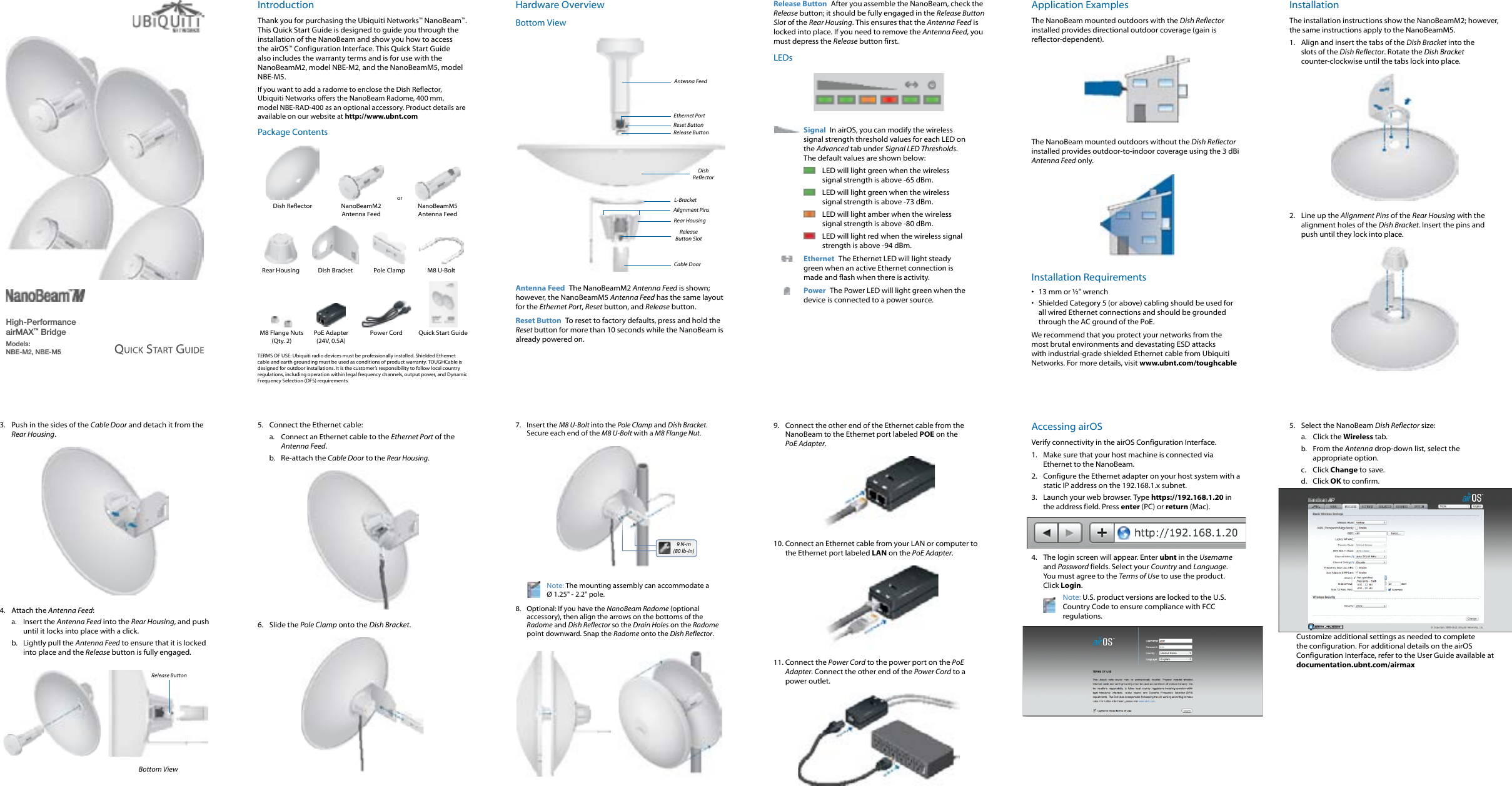 High-Performance airMAX™ BridgeModels:  NBE-M2, NBE-M5IntroductionThank you for purchasing the Ubiquiti Networks™ NanoBeam™. This Quick Start Guide is designed to guide you through the installation of the NanoBeam and show you how to access the airOS™ Configuration Interface. This Quick Start Guide also includes the warranty terms and is for use with the NanoBeamM2, model NBE-M2, and the NanoBeamM5, model NBE-M5.If you want to add a radome to enclose the Dish Reflector, UbiquitiNetworks offers the NanoBeam Radome, 400 mm, modelNBE-RAD-400 as an optional accessory. Product details are available on our website at http://www.ubnt.comPackage ContentsorDish Reflector NanoBeamM2  Antenna FeedNanoBeamM5  Antenna FeedRear Housing Dish Bracket Pole Clamp M8 U-BoltM8 Flange Nuts (Qty. 2)PoE Adapter (24V, 0.5A)Power Cord Quick Start GuideTERMS OF USE: Ubiquiti radio devices must be professionally installed. Shielded Ethernet cable and earth grounding must be used as conditions of product warranty. TOUGHCable is designed for outdoor installations. It is the customer’s responsibility to follow local country regulations, including operation within legal frequency channels, output power, and Dynamic Frequency Selection (DFS) requirements.Hardware OverviewBottom ViewCable DoorRear HousingAntenna FeedEthernet PortRelease Button SlotL-BracketRelease ButtonDish ReflectorAlignment PinsReset ButtonAntenna Feed  The NanoBeamM2 Antenna Feed is shown; however, the NanoBeamM5 Antenna Feed has the same layout for the Ethernet Port, Reset button, and Release button.Reset Button  To reset to factory defaults, press and hold the Reset button for more than 10 seconds while the NanoBeam is already poweredon.Release Button  After you assemble the NanoBeam, check the Release button; it should be fully engaged in the Release Button Slot of the Rear Housing. This ensures that the Antenna Feed is locked into place. If you need to remove the Antenna Feed, you must depress the Release button first.LEDsSignal  In airOS, you can modify the wireless signal strength threshold values for each LED on the Advanced tab under Signal LED Thresholds. The default values are shown below:LED will light green when the wireless signal strength is above -65 dBm.LED will light green when the wireless signal strength is above -73 dBm.LED will light amber when the wireless signal strength is above -80 dBm.LED will light red when the wireless signal strength is above -94 dBm.Ethernet  The Ethernet LED will light steady green when an active Ethernet connection is made and flash when there is activity.Power  The Power LED will light green when the device is connected to a power source.Application ExamplesThe NanoBeam mounted outdoors with the Dish Reflector installed provides directional outdoor coverage (gain is reflector-dependent).The NanoBeam mounted outdoors without the Dish Reflector installed provides outdoor-to-indoor coverage using the 3 dBi Antenna Feed only.Installation Requirements•  13 mm or ½&quot; wrench•  Shielded Category 5 (or above) cabling should be used for all wired Ethernet connections and should be grounded through the AC ground of the PoE.We recommend that you protect your networks from the most brutal environments and devastating ESD attacks with industrial-grade shielded Ethernet cable from Ubiquiti Networks. For more details, visit www.ubnt.com/toughcableInstallationThe installation instructions show the NanoBeamM2; however, the same instructions apply to the NanoBeamM5. 1.  Align and insert the tabs of the Dish Bracket into the slots of the Dish Reflector. Rotate the Dish Bracket counter-clockwise until the tabs lock into place.2.  Line up the Alignment Pins of the Rear Housing with the alignment holes of the Dish Bracket. Insert the pins and push until they lock intoplace.3.  Push in the sides of the Cable Door and detach it from the Rear Housing.4.  Attach the Antenna Feed:a.  Insert the Antenna Feed into the Rear Housing, and push until it locks into place with a click. b.  Lightly pull the Antenna Feed to ensure that it is locked into place and the Release button is fully engaged.Release ButtonBottom View5.  Connect the Ethernet cable:a.  Connect an Ethernet cable to the Ethernet Port of the Antenna Feed. b.  Re-attach the Cable Door to the Rear Housing.6.  Slide the Pole Clamp onto the Dish Bracket.7.  Insert the M8 U-Bolt into the Pole Clamp and Dish Bracket. Secure each end of the M8 U-Bolt with a M8Flange Nut.9 N-m (80 lb-in)Note: The mounting assembly can accommodate a  Ø 1.25&quot; - 2.2&quot; pole.8.  Optional: If you have the NanoBeam Radome (optional accessory), then align the arrows on the bottoms of the Radome and Dish Reflector so the Drain Holes on the Radome point downward. Snap the Radome onto the Dish Reflector.9.  Connect the other end of the Ethernet cable from the NanoBeam to the Ethernet port labeled POE on the PoEAdapter.10. Connect an Ethernet cable from your LAN or computer to the Ethernet port labeled LAN on the PoE Adapter.11. Connect the Power Cord to the power port on the PoE Adapter. Connect the other end of the Power Cord to a power outlet.Accessing airOSVerify connectivity in the airOS Configuration Interface. 1.  Make sure that your host machine is connected via Ethernet to the NanoBeam. 2.  Configure the Ethernet adapter on your host system with a static IP address on the 192.168.1.x subnet.3.  Launch your web browser. Type https://192.168.1.20 in the address field. Press enter (PC) or return (Mac). 4.  The login screen will appear. Enter ubnt in the Username and Password fields. Select your Country and Language. You must agree to the Terms of Use to use the product. Click Login.Note: U.S. product versions are locked to the U.S. Country Code to ensure compliance with FCC regulations. 5.  Select the NanoBeam Dish Reflector size:a.  Click the Wireless tab.b.  From the Antenna drop-down list, select the appropriate option.c.  Click Change to save.d.  Click OK to confirm.Customize additional settings as needed to complete the configuration. For additional details on the airOS Configuration Interface, refer to the User Guide available at documentation.ubnt.com/airmax