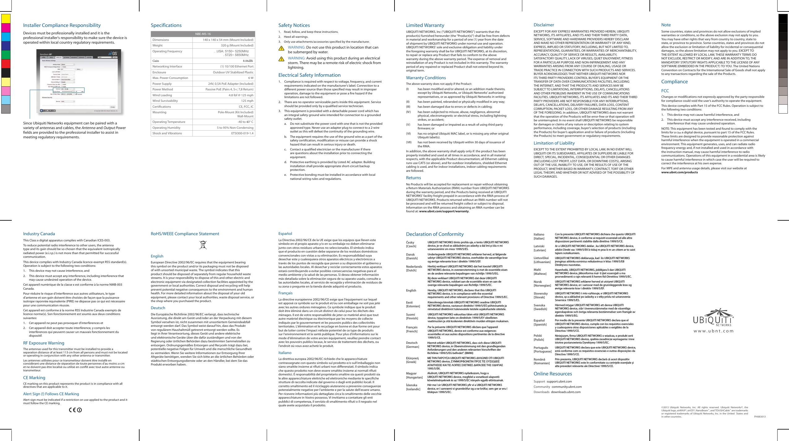 Installer Compliance ResponsibilityDevices must be professionally installed and it is the professional installer&apos;s responsibility to make sure the device is operated within local country regulatory requirements.Since Ubiquiti Networks equipment can be paired with a variety of antennas and cables, the Antenna and Output Power fields are provided to the professional installer to assist in meeting regulatory requirements.SpecificationsNBE-M5-16Dimensions 140 x 140 x 54 mm (Mount Included)Weight 320 g (Mount Included)Operating Frequency . .USA: 5150~ 5250MHz . 5725~ 5850MHzGain                                                                                                                   8.06dBiNetworking Interface (1) 10/100 Ethernet PortEnclosure Outdoor UV Stabilized PlasticMax. Power Consumption 6 WPower Supply 24V, 0.5A PoE Adapter (Included)Power Method Passive PoE (Pairs 4, 5+; 7,8 Return)Wind Loading 4.8 lbf @ 125 mphWind Survivability 125 mphCertications CE, FCC, ICMounting Pole-Mount (Kit Included) Wall-MountOperating Temperature -40 to 40° COperating Humidity 5 to 95% Non-CondensingShock and Vibrations ETSI300-019-1.4Safety Notices1.  Read, follow, and keep these instructions.2.  Heed all warnings.3.  Only use attachments/accessories specified by the manufacturer.WARNING: Do not use this product in location that can be submerged by water. WARNING: Avoid using this product during an electrical storm. There may be a remote risk of electric shock from lightning. Electrical Safety Information1.  Compliance is required with respect to voltage, frequency, and current requirements indicated on the manufacturer’s label. Connection to a different power source than those specified may result in improper operation, damage to the equipment or pose a fire hazard if the limitations are not followed.2.  There are no operator serviceable parts inside this equipment. Service should be provided only by a qualified service technician.3.  This equipment is provided with a detachable power cord which has an integral safety ground wire intended for connection to a grounded safety outlet.a.  Do not substitute the power cord with one that is not the provided approved type. Never use an adapter plug to connect to a 2-wire outlet as this will defeat the continuity of the grounding wire. b.  The equipment requires the use of the ground wire as a part of the safety certification, modification or misuse can provide a shock hazard that can result in serious injury or death.c. Contact a qualified electrician or the manufacturer if there are questions about the installation prior to connecting the equipment.d.  Protective earthing is provided by Listed AC adapter. Building installation shall provide appropriate short-circuit backup protection.e.  Protective bonding must be installed in accordance with local national wiring rules and regulations.Limited WarrantyUBIQUITI NETWORKS, Inc (“UBIQUITI NETWORKS”) warrants that the product(s) furnished hereunder (the “Product(s)”) shall be free from defects in material and workmanship for a period of one (1) year from the date of shipment by UBIQUITI NETWORKS under normal use and operation. UBIQUITI NETWORKS’ sole and exclusive obligation and liability under the foregoing warranty shall be for UBIQUITI NETWORKS, at its discretion, to repair or replace any Product that fails to conform to the above warranty during the above warranty period. The expense of removal and reinstallation of any Product is not included in this warranty. The warranty period of any repaired or replaced Product shall not extend beyond its original term. Warranty ConditionsThe above warranty does not apply if the Product:(I)  has been modified and/or altered, or an addition made thereto, except by Ubiquiti Networks, or Ubiquiti Networks’ authorized representatives, or as approved by Ubiquiti Networks in writing;(II)  has been painted, rebranded or physically modified in any way;(III)  has been damaged due to errors or defects in cabling;(IV)  has been subjected to misuse, abuse, negligence, abnormal physical, electromagnetic or electrical stress, including lightning strikes, or accident;(V)  has been damaged or impaired as a result of using third party firmware; or(VI)  has no original Ubiquiti MAC label, or is missing any other original Ubiquiti label(s).(VII)  has not been received by Ubiquiti within 30 days of issuance of the RMA.In addition, the above warranty shall apply only if: the product has been properly installed and used at all times in accordance, and in all material respects, with the applicable Product documentation; all Ethernet cabling runs use CAT5 (or above), and for outdoor installations, shielded Ethernet cabling is used, and for indoor installations, indoor cabling requirements are followed.ReturnsNo Products will be accepted for replacement or repair without obtaining a Return Materials Authorization (RMA) number from UBIQUITI NETWORKS during the warranty period, and the Products being received at UBIQUITI NETWORKS’ facility freight prepaid in accordance with the RMA process of UBIQUITI NETWORKS. Products returned without an RMA number will not be processed and will be returned freight collect or subject to disposal. Information on the RMA process and obtaining an RMA number can be found at: www.ubnt.com/support/warranty.DisclaimerEXCEPT FOR ANY EXPRESS WARRANTIES PROVIDED HEREIN, UBIQUITI NETWORKS, ITS AFFILIATES, AND ITS AND THEIR THIRD PARTY DATA, SERVICE, SOFTWARE AND HARDWARE PROVIDERS HEREBY DISCLAIM AND MAKE NO OTHER REPRESENTATION OR WARRANTY OF ANY KIND, EXPRESS, IMPLIED OR STATUTORY, INCLUDING, BUT NOT LIMITED TO, REPRESENTATIONS, GUARANTEES, OR WARRANTIES OF MERCHANTABILITY, ACCURACY, QUALITY OF SERVICE OR RESULTS, AVAILABILITY, SATISFACTORY QUALITY, LACK OF VIRUSES, QUIET ENJOYMENT, FITNESS FOR A PARTICULAR PURPOSE AND NON-INFRINGEMENT AND ANY WARRANTIES ARISING FROM ANY COURSE OF DEALING, USAGE OR TRADE PRACTICE IN CONNECTION WITH SUCH PRODUCTS AND SERVICES. BUYER ACKNOWLEDGES THAT NEITHER UBIQUITI NETWORKS NOR ITS THIRD PARTY PROVIDERS CONTROL BUYER’S EQUIPMENT OR THE TRANSFER OF DATA OVER COMMUNICATIONS FACILITIES, INCLUDING THE INTERNET, AND THAT THE PRODUCTS AND SERVICES MAY BE SUBJECT TO LIMITATIONS, INTERRUPTIONS, DELAYS, CANCELLATIONS AND OTHER PROBLEMS INHERENT IN THE USE OF COMMUNICATIONS FACILITIES. UBIQUITI NETWORKS, ITS AFFILIATES AND ITS AND THEIR THIRD PARTY PROVIDERS ARE NOT RESPONSIBLE FOR ANY INTERRUPTIONS, DELAYS, CANCELLATIONS, DELIVERY FAILURES, DATA LOSS, CONTENT CORRUPTION, PACKET LOSS, OR OTHER DAMAGE RESULTING FROM ANY OF THE FOREGOING. In addition, UBIQUITI NETWORKS does not warrant that the operation of the Products will be error-free or that operation will be uninterrupted. In no event shall UBIQUITI NETWORKS be responsible for damages or claims of any nature or description relating to system performance, including coverage, buyer’s selection of products (including the Products) for buyer’s application and/or failure of products (including the Products) to meet government or regulatory requirements.Limitation of LiabilityEXCEPT TO THE EXTENT PROHIBITED BY LOCAL LAW, IN NO EVENT WILL UBIQUITI OR ITS SUBSIDIARIES, AFFILIATES OR SUPPLIERS BE LIABLE FOR DIRECT, SPECIAL, INCIDENTAL, CONSEQUENTIAL OR OTHER DAMAGES (INCLUDING LOST PROFIT, LOST DATA, OR DOWNTIME COSTS), ARISING OUT OF THE USE, INABILITY TO USE, OR THE RESULTS OF USE OF THE PRODUCT, WHETHER BASED IN WARRANTY, CONTRACT, TORT OR OTHER LEGAL THEORY, AND WHETHER OR NOT ADVISED OF THE POSSIBILITY OF SUCH DAMAGES. NoteSome countries, states and provinces do not allow exclusions of implied warranties or conditions, so the above exclusion may not apply to you. You may have other rights that vary from country to country, state to state, or province to province. Some countries, states and provinces do not allow the exclusion or limitation of liability for incidental or consequential damages, so the above limitation may not apply to you. EXCEPT TO THE EXTENT ALLOWED BY LOCAL LAW, THESE WARRANTY TERMS DO NOT EXCLUDE, RESTRICT OR MODIFY, AND ARE IN ADDITION TO, THE MANDATORY STATUTORY RIGHTS APPLICABLE TO THE LICENSE OF ANY SOFTWARE (EMBEDDED IN THE PRODUCT) TO YOU. The United Nations Convention on Contracts for the International Sale of Goods shall not apply to any transactions regarding the sale of the Products.ComplianceFCCChanges or modifications not expressly approved by the party responsible for compliance could void the user’s authority to operate the equipment. This device complies with Part 15 of the FCC Rules. Operation is subject to the following two conditions:1.  This device may not cause harmful interference, and 2.  This device must accept any interference received, including interference that may cause undesired operation.NOTE: This equipment has been tested and found to comply with the limits for a Class B digital device, pursuant to part 15 of the FCC Rules. These limits are designed to provide reasonable protection against harmful interference when the equipment is operated in a commercial environment. This equipment generates, uses, and can radiate radio frequency energy and, if not installed and used in accordance with the instruction manual, may cause harmful interference to radio communications. Operations of this equipment in a residential area is likely to cause harmful interference in which case the user will be required to correct the interference at his own expense.For MPE and antenna usage details, please visit our website at  www.ubnt.com/productsIndustry CanadaThis Class B digital apparatus complies with Canadian ICES-003.To reduce potential radio interference to other users, the antenna type and its gain should be so chosen that the equivalent isotropically radiated power (e.i.r.p.) is not more than that permitted for successful communication.This device complies with Industry Canada licence-exempt RSS standard(s). Operation is subject to the following two conditions: 1.  This device may not cause interference, and 2.  This device must accept any interference, including interference that may cause undesired operation of the device.Cet appareil numérique de la classe B est conforme à la norme NMB-003 Canada.Pour réduire le risque d’interférence aux autres utilisateurs, le type d’antenne et son gain doivent être choisies de façon que la puissance isotrope rayonnée équivalente (PIRE) ne dépasse pas ce qui est nécessaire pour une communication réussie. Cet appareil est conforme à la norme RSS Industrie Canada exempts de licence norme(s). Son fonctionnement est soumis aux deux conditions suivantes:1.  Cet appareil ne peut pas provoquer d’interférences et 2.  Cet appareil doit accepter toute interférence, y compris les interférences qui peuvent causer un mauvais fonctionnement du dispositif.RF Exposure WarningThe antennas used for this transmitter must be installed to provide a separation distance of at least 113 cm from all persons and must not be located or operating in conjunction with any other antenna or transmitter.Les antennes utilisées pour ce transmetteur doivent être installé en considérant une distance de séparation de toute personnes d’au moins 20cm et ne doivent pas être localisé ou utilisé en conflit avec tout autre antenne ou transmetteur.CE MarkingCE marking on this product represents the product is in compliance with all directives that are applicable to it.Alert Sign (!) Follows CE MarkingAlert sign must be indicated if a restriction on use applied to the product and it must follow the CE marking.RoHS/WEEE Compliance StatementEnglishEuropean Directive 2002/96/EC requires that the equipment bearing this symbol on the product and/or its packaging must not be disposed of with unsorted municipal waste. The symbol indicates that this product should be disposed of separately from regular household waste streams. It is your responsibility to dispose of this and other electric and electronic equipment via designated collection facilities appointed by the government or local authorities. Correct disposal and recycling will help prevent potential negative consequences to the environment and human health. For more detailed information about the disposal of your old equipment, please contact your local authorities, waste disposal service, or the shop where you purchased the product.DeutschDie Europäische Richtlinie 2002/96/EC verlangt, dass technische Ausrüstung, die direkt am Gerät und/oder an der Verpackung mit diesem Symbol versehen ist, nicht zusammen mit unsortiertem Gemeindeabfall entsorgt werden darf. Das Symbol weist darauf hin, dass das Produkt von regulärem Haushaltmüll getrennt entsorgt werden sollte. Es liegt in Ihrer Verantwortung, dieses Gerät und andere elektrische und elektronische Geräte über die dafür zuständigen und von der Regierung oder örtlichen Behörden dazu bestimmten Sammelstellen zu entsorgen. Ordnungsgemäßes Entsorgen und Recyceln trägt dazu bei, potentielle negative Folgen für Umwelt und die menschliche Gesundheit zu vermeiden. Wenn Sie weitere Informationen zur Entsorgung Ihrer Altgeräte benötigen, wenden Sie sich bitte an die örtlichen Behörden oder städtischen Entsorgungsdienste oder an den Händler, bei dem Sie das Produkt erworben haben.EspañolLa Directiva 2002/96/CE de la UE exige que los equipos que lleven este símbolo en el propio aparato y/o en su embalaje no deben eliminarse junto con otros residuos urbanos no seleccionados. El símbolo indica que el producto en cuestión debe separarse de los residuos domésticos convencionales con vistas a su eliminación. Es responsabilidad suya desechar este y cualesquiera otros aparatos eléctricos y electrónicos a través de los puntos de recogida que ponen a su disposición el gobierno y las autoridades locales. Al desechar y reciclar correctamente estos aparatos estará contribuyendo a evitar posibles consecuencias negativas para el medio ambiente y la salud de las personas. Si desea obtener información más detallada sobre la eliminación segura de su aparato usado, consulte a las autoridades locales, al servicio de recogida y eliminación de residuos de su zona o pregunte en la tienda donde adquirió el producto.FrançaisLa directive européenne 2002/96/CE exige que l’équipement sur lequel est apposé ce symbole sur le produit et/ou son emballage ne soit pas jeté avec les autres ordures ménagères. Ce symbole indique que le produit doit être éliminé dans un circuit distinct de celui pour les déchets des ménages. Il est de votre responsabilité de jeter ce matériel ainsi que tout autre matériel électrique ou électronique par les moyens de collecte indiqués par le gouvernement et les pouvoirs publics des collectivités territoriales. L’élimination et le recyclage en bonne et due forme ont pour but de lutter contre l’impact néfaste potentiel de ce type de produits sur l’environnement et la santé publique. Pour plus d’informations sur le mode d’élimination de votre ancien équipement, veuillez prendre contact avec les pouvoirs publics locaux, le service de traitement des déchets, ou l’endroit où vous avez acheté le produit.ItalianoLa direttiva europea 2002/96/EC richiede che le apparecchiature contrassegnate con questo simbolo sul prodotto e/o sull’imballaggio non siano smaltite insieme ai rifiuti urbani non differenziati. Il simbolo indica che questo prodotto non deve essere smaltito insieme ai normali rifiuti domestici. È responsabilità del proprietario smaltire sia questi prodotti sia le altre apparecchiature elettriche ed elettroniche mediante le specifiche strutture di raccolta indicate dal governo o dagli enti pubblici locali. Il corretto smaltimento ed il riciclaggio aiuteranno a prevenire conseguenze potenzialmente negative per l’ambiente e per la salute dell’essere umano. Per ricevere informazioni più dettagliate circa lo smaltimento delle vecchie apparecchiature in Vostro possesso, Vi invitiamo a contattare gli enti pubblici di competenza, il servizio di smaltimento rifiuti o il negozio nel quale avete acquistato il prodotto.Declaration of ConformityČesky  [Czech]UBIQUITI NETWORKS tímto prohla uje, e tento UBIQUITI NETWORKS device, je ve shod se základními po adavky a dal ími p íslu n mi ustanoveními sm rnice 1999/5/ES.Dansk [Danish]Undertegnede UBIQUITI NETWORKS erklærer herved, at følgende udstyr UBIQUITI NETWORKS device, overholder de væsentlige krav og øvrige relevante krav i direktiv 1999/5/EF.Nederlands [Dutch]Hierbij verklaart UBIQUITI NETWORKS dat het toestel UBIQUITI NETWORKS device, in overeenstemming is met de essentiële eisen en de andere relevante bepalingen van richtlijn 1999/5/EG.Bij deze verklaart UBIQUITI NETWORKS dat deze UBIQUITI NETWORKS device, voldoet aan de essentiële eisen en aan de overige relevante bepalingen van Richtlijn 1999/5/EC.English Hereby, UBIQUITI NETWORKS, declares that this UBIQUITI NETWORKS device, is in compliance with the essential requirements and other relevant provisions of Directive 1999/5/EC.Eesti [Estonian]Käesolevaga kinnitab UBIQUITI NETWORKS seadme UBIQUITI NETWORKS device, vastavust direktiivi 1999/5/EÜ põhinõuetele ja nimetatud direktiivist tulenevatele teistele asjakohastele sätetele.Suomi [Finnish]UBIQUITI NETWORKS vakuuttaa täten että UBIQUITI NETWORKS device, tyyppinen laite on direktiivin 1999/5/EY oleellisten vaatimusten ja sitä koskevien direktiivin muiden ehtojen mukainen.Français [French]Par la présente UBIQUITI NETWORKS déclare que l’appareil UBIQUITI NETWORKS, device est conforme aux exigences essentielles et aux autres dispositions pertinentes de la directive 1999/5/CE.Deutsch [German]Hiermit erklärt UBIQUITI NETWORKS, dass sich diese UBIQUITI NETWORKS device, in Übereinstimmung mit den grundlegenden Anforderungen und den anderen relevanten Vorschriften der Richtlinie 1999/5/EG befindet”. (BMWi)Ελληνική [Greek]ΜΕ ΤΗΝ ΠΑΡΟΥΣΑ UBIQUITI NETWORKS ΔΗΛΩΝΕΙ ΟΤΙ UBIQUITI NETWORKS device, ΣΥΜΜΟΡΦΩΝΕΤΑΙ ΠΡΟΣ ΤΙΣ ΟΥΣΙΩΔΕΙΣ ΑΠΑΙΤΗΣΕΙΣ ΚΑΙ ΤΙΣ ΛΟΙΠΕΣ ΣΧΕΤΙΚΕΣ ΔΙΑΤΑΞΕΙΣ ΤΗΣ ΟΔΗΓΙΑΣ 1995/5/ΕΚ. Magyar [Hungarian]Alulírott, UBIQUITI NETWORKS nyilatkozom, hogy a UBIQUITI NETWORKS device, megfelel a vonatkozó alapvetõ követelményeknek és az 1999/5/EC irányelv egyéb elõírásainak.Íslenska [Icelandic]Hér me l sir UBIQUITI NETWORKS yfir ví a UBIQUITI NETWORKS device, er í samræmi vi grunnkröfur og a rar kröfur, sem ger ar eru í tilskipun 1999/5/EC.Italiano [Italian]Con la presente UBIQUITI NETWORKS dichiara che questo UBIQUITI NETWORKS device, è conforme ai requisiti essenziali ed alle altre disposizioni pertinenti stabilite dalla direttiva 1999/5/CE.Latviski [Latvian]Ar o UBIQUITI NETWORKS deklar , ka UBIQUITI NETWORKS device, atbilst Direkt vas 1999/5/EK b tiskaj m pras b m un citiem ar to saist tajiem noteikumiem.Lietuviškai [Lithuanian]UBIQUITI NETWORKS deklaruoja, kad  šis UBIQUITI NETWORKS įrenginys atitinka esminius reikalavimus ir kitas 1999/5/EB Direktyvos nuostatas.Malti [Maltese]Hawnhekk, UBIQUITI NETWORKS, jiddikjara li dan UBIQUITI NETWORKS device, jikkonforma mal- ti ijiet essenzjali u ma provvedimenti o rajn relevanti li hemm fid-Dirrettiva 1999/5/EC.Norsk [Norwegian]UBIQUITI NETWORKS erklærer herved at utstyret UBIQUITI NETWORKS device, er i samsvar med de grunnleggende krav og øvrige relevante krav i direktiv 1999/5/EF.Slovensky [Slovak]UBIQUITI NETWORKS t mto vyhlasuje, e UBIQUITI NETWORKS device, sp a základné po iadavky a v etky príslu né ustanovenia Smernice 1999/5/ES.Svenska [Swedish]Härmed intygar UBIQUITI NETWORKS att denna UBIQUITI NETWORKS device, står I överensstämmelse med de väsentliga egenskapskrav och övriga relevanta bestämmelser som framgår av direktiv 1999/5/EG.Español [Spanish]Por medio de la presente UBIQUITI NETWORKS declara que el UBIQUITI NETWORKS device, cumple con los requisitos esenciales y cualesquiera otras disposiciones aplicables o exigibles de la Directiva 1999/5/CE.Polski  [Polish]Niniejszym, firma UBIQUITI NETWORKS o wiadcza, e produkt serii UBIQUITI NETWORKS device, spełnia zasadnicze wymagania i inne istotne postanowienia Dyrektywy 1999/5/EC.Português [Portuguese]UBIQUITI NETWORKS declara que este UBIQUITI NETWORKS device, está conforme com os requisitos essenciais e outras disposições da Directiva 1999/5/CE.Română [Romanian]Prin prezenta, UBIQUITI NETWORKS declară că acest dispozitiv UBIQUITI NETWORKS este în conformitate cu cerințele esențiale și alte prevederi relevante ale Directivei 1999/5/CE.Online ResourcesSupport  support.ubnt.comCommunity  community.ubnt.comDownloads  downloads.ubnt.comwww.ubnt.com©2013 Ubiquiti Networks, Inc. All rights reserved. Ubiquiti Networks®, the Ubiquiti logo, airMAX®, airOS®, NanoBeam™, and TOUGHCable™ are trademarks or registered trademarks of Ubiquiti Networks, Inc. in the United  States and in other countries. PH083013