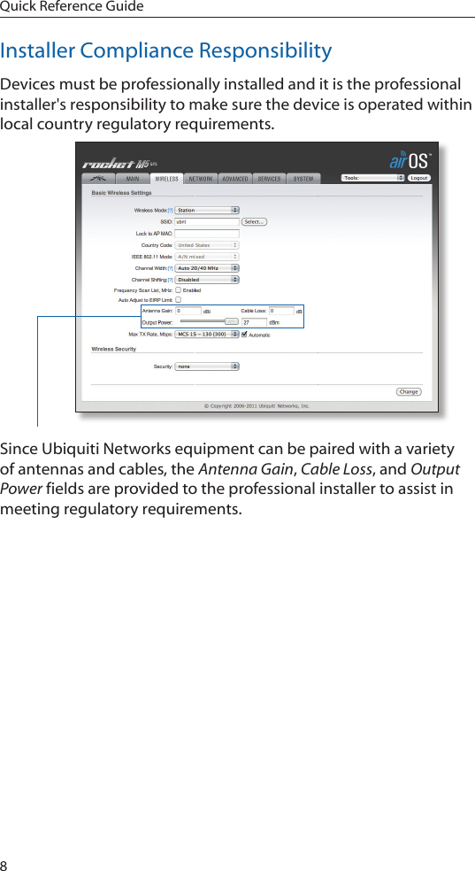 8Quick Reference GuideInstaller Compliance ResponsibilityDevices must be professionally installed and it is the professional installer&apos;s responsibility to make sure the device is operated within local country regulatory requirements.Since Ubiquiti Networks equipment can be paired with a variety of antennas and cables, the Antenna Gain, Cable Loss, and Output Power fields are provided to the professional installer to assist in meeting regulatory requirements.