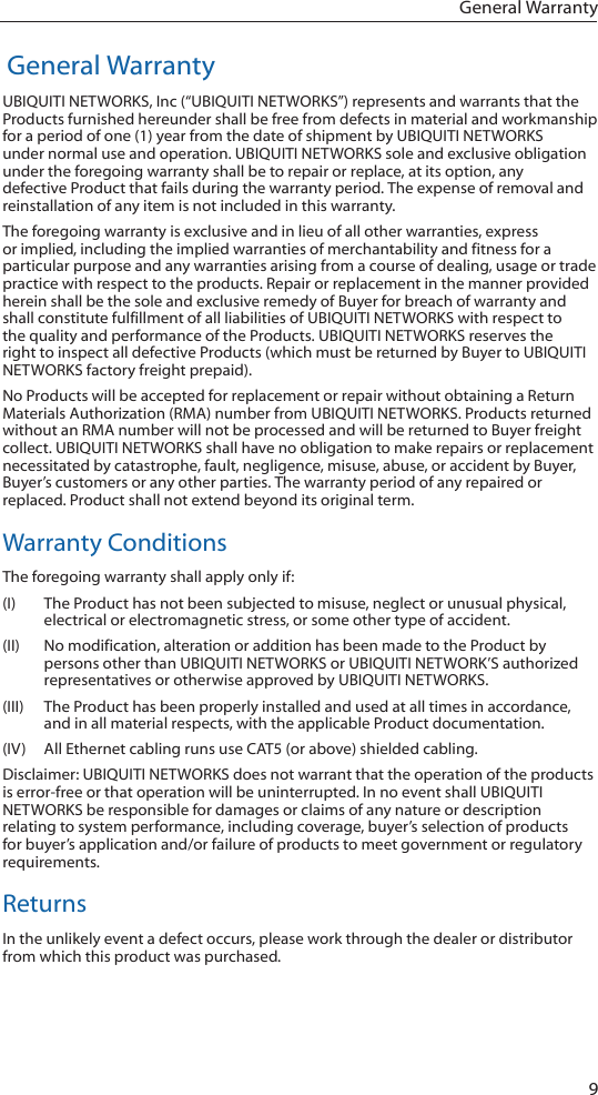 9 General Warranty General WarrantyUBIQUITI NETWORKS, Inc (“UBIQUITI NETWORKS”) represents and warrants that the Products furnished hereunder shall be free from defects in material and workmanship for a period of one (1) year from the date of shipment by UBIQUITI NETWORKS under normal use and operation. UBIQUITI NETWORKS sole and exclusive obligation under the foregoing warranty shall be to repair or replace, at its option, any defective Product that fails during the warranty period. The expense of removal and reinstallation of any item is not included in this warranty.The foregoing warranty is exclusive and in lieu of all other warranties, express or implied, including the implied warranties of merchantability and fitness for a particular purpose and any warranties arising from a course of dealing, usage or trade practice with respect to the products. Repair or replacement in the manner provided herein shall be the sole and exclusive remedy of Buyer for breach of warranty and shall constitute fulfillment of all liabilities of UBIQUITI NETWORKS with respect to the quality and performance of the Products. UBIQUITI NETWORKS reserves the right to inspect all defective Products (which must be returned by Buyer to UBIQUITI NETWORKS factory freight prepaid).No Products will be accepted for replacement or repair without obtaining a Return Materials Authorization (RMA) number from UBIQUITI NETWORKS. Products returned without an RMA number will not be processed and will be returned to Buyer freight collect. UBIQUITI NETWORKS shall have no obligation to make repairs or replacement necessitated by catastrophe, fault, negligence, misuse, abuse, or accident by Buyer, Buyer’s customers or any other parties. The warranty period of any repaired or replaced. Product shall not extend beyond its original term.Warranty ConditionsThe foregoing warranty shall apply only if:(I)  The Product has not been subjected to misuse, neglect or unusual physical, electrical or electromagnetic stress, or some other type of accident.(II)  No modification, alteration or addition has been made to the Product by persons other than UBIQUITI NETWORKS or UBIQUITI NETWORK’S authorized representatives or otherwise approved by UBIQUITI NETWORKS.(III)  The Product has been properly installed and used at all times in accordance, and in all material respects, with the applicable Product documentation.(IV)  All Ethernet cabling runs use CAT5 (or above) shielded cabling.Disclaimer: UBIQUITI NETWORKS does not warrant that the operation of the products is error-free or that operation will be uninterrupted. In no event shall UBIQUITI NETWORKS be responsible for damages or claims of any nature or description relating to system performance, including coverage, buyer’s selection of products for buyer’s application and/or failure of products to meet government or regulatory requirements.ReturnsIn the unlikely event a defect occurs, please work through the dealer or distributor from which this product was purchased.