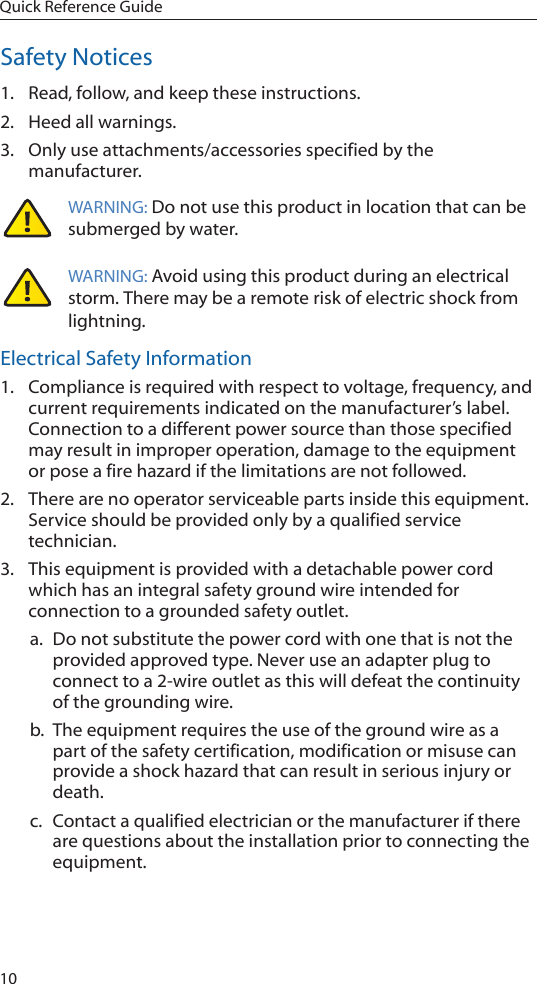 10Quick Reference GuideSafety Notices1.  Read, follow, and keep these instructions.2.  Heed all warnings.3.  Only use attachments/accessories specified by the manufacturer.WARNING: Do not use this product in location that can be submerged by water.  WARNING: Avoid using this product during an electrical storm. There may be a remote risk of electric shock from lightning. Electrical Safety Information1.  Compliance is required with respect to voltage, frequency, and current requirements indicated on the manufacturer’s label. Connection to a different power source than those specified may result in improper operation, damage to the equipment or pose a fire hazard if the limitations are not followed.2.  There are no operator serviceable parts inside this equipment. Service should be provided only by a qualified service technician.3.  This equipment is provided with a detachable power cord which has an integral safety ground wire intended for connection to a grounded safety outlet.a.  Do not substitute the power cord with one that is not the provided approved type. Never use an adapter plug to connect to a 2-wire outlet as this will defeat the continuity of the grounding wire. b.  The equipment requires the use of the ground wire as a part of the safety certification, modification or misuse can provide a shock hazard that can result in serious injury or death.c.  Contact a qualified electrician or the manufacturer if there are questions about the installation prior to connecting the equipment.