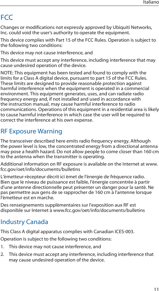 11ItalianoFCCChanges or modifications not expressly approved by Ubiquiti Networks, Inc. could void the user’s authority to operate the equipment.This device complies with Part 15 of the FCC Rules. Operation is subject to the following two conditions:This device may not cause interference, andThis device must accept any interference, including interference that may cause undesired operation of the device. NOTE: This equipment has been tested and found to comply with the limits for a Class A digital device, pursuant to part 15 of the FCC Rules. These limits are designed to provide reasonable protection against harmful interference when the equipment is operated in a commercial environment. This equipment generates, uses, and can radiate radio frequency energy and, if not installed and used in accordance with the instruction manual, may cause harmful interference to radio communications. Operations of this equipment in a residential area is likely to cause harmful interference in which case the user will be required to correct the interference at his own expense. RF Exposure WarningThe transceiver described here emits radio frequency energy. Although the power level is low, the concentrated energy from a directional antenna may pose a health hazard. Do not allow people to come closer than 160 cm to the antenna when the transmitter is operating. Additional information on RF exposure is available on the Internet at www.fcc.gov/oet/info/documents/bulletinsL&apos;émetteur-récepteur décrit ici émet de l&apos;énergie de fréquence radio. Bien que le niveau de puissance est faible, l&apos;énergie concentrée à partir d&apos;une antenne directionnelle peut présenter un danger pour la santé. Ne pas permettre aux gens de se rapprocher de 160 cm à l&apos;antenne lorsque l&apos;émetteur est en marche. Des renseignements supplémentaires sur l&apos;exposition aux RF est disponible sur Internet à www.fcc.gov/oet/info/documents/bulletinsIndustry CanadaThis Class A digital apparatus complies with Canadian ICES-003.Operation is subject to the following two conditions:1.  This device may not cause interference, and2.  This device must accept any interference, including interference that may cause undesired operation of the device.