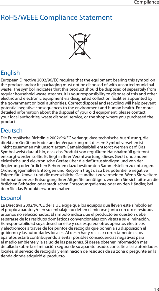 13ComplianceRoHS/WEEE Compliance StatementEnglishEuropean Directive 2002/96/EC requires that the equipment bearing this symbol on the product and/or its packaging must not be disposed of with unsorted municipal waste. The symbol indicates that this product should be disposed of separately from regular household waste streams. It is your responsibility to dispose of this and other electric and electronic equipment via designated collection facilities appointed by the government or local authorities. Correct disposal and recycling will help prevent potential negative consequences to the environment and human health. For more detailed information about the disposal of your old equipment, please contact your local authorities, waste disposal service, or the shop where you purchased the product.DeutschDie Europäische Richtlinie 2002/96/EC verlangt, dass technische Ausrüstung, die direkt am Gerät und/oder an der Verpackung mit diesem Symbol versehen ist , nicht zusammen mit unsortiertem Gemeindeabfall entsorgt werden darf. Das Symbol weist darauf hin, dass das Produkt von regulärem Haushaltmüll getrennt entsorgt werden sollte. Es liegt in Ihrer Verantwortung, dieses Gerät und andere elektrische und elektronische Geräte über die dafür zuständigen und von der Regierung oder örtlichen Behörden dazu bestimmten Sammelstellen zu entsorgen. Ordnungsgemäßes Entsorgen und Recyceln trägt dazu bei, potentielle negative Folgen für Umwelt und die menschliche Gesundheit zu vermeiden. Wenn Sie weitere Informationen zur Entsorgung Ihrer Altgeräte benötigen, wenden Sie sich bitte an die örtlichen Behörden oder städtischen Entsorgungsdienste oder an den Händler, bei dem Sie das Produkt erworben haben.Español La Directiva 2002/96/CE de la UE exige que los equipos que lleven este símbolo en el propio aparato y/o en su embalaje no deben eliminarse junto con otros residuos urbanos no seleccionados. El símbolo indica que el producto en cuestión debe separarse de los residuos domésticos convencionales con vistas a su eliminación. Es responsabilidad suya desechar este y cualesquiera otros aparatos eléctricos y electrónicos a través de los puntos de recogida que ponen a su disposición el gobierno y las autoridades locales. Al desechar y reciclar correctamente estos aparatos estará contribuyendo a evitar posibles consecuencias negativas para el medio ambiente y la salud de las personas. Si desea obtener información más detallada sobre la eliminación segura de su aparato usado, consulte a las autoridades locales, al servicio de recogida y eliminación de residuos de su zona o pregunte en la tienda donde adquirió el producto.