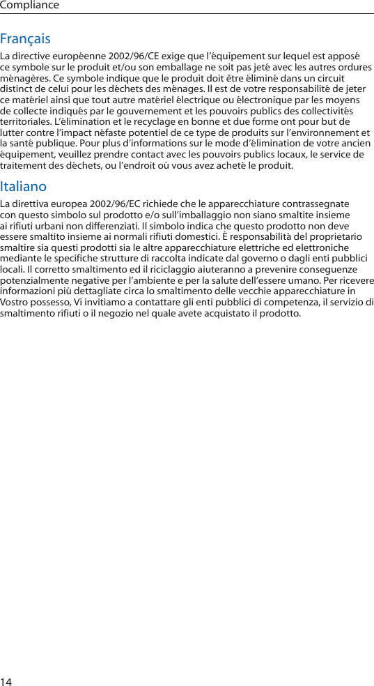 14ComplianceFrançaisLa directive européenne 2002/96/CE exige que l’équipement sur lequel est apposé ce symbole sur le produit et/ou son emballage ne soit pas jeté avec les autres ordures ménagères. Ce symbole indique que le produit doit être éliminé dans un circuit distinct de celui pour les déchets des ménages. Il est de votre responsabilité de jeter ce matériel ainsi que tout autre matériel électrique ou électronique par les moyens de collecte indiqués par le gouvernement et les pouvoirs publics des collectivités territoriales. L’élimination et le recyclage en bonne et due forme ont pour but de lutter contre l’impact néfaste potentiel de ce type de produits sur l’environnement et la santé publique. Pour plus d’informations sur le mode d’élimination de votre ancien équipement, veuillez prendre contact avec les pouvoirs publics locaux, le service de traitement des déchets, ou l’endroit où vous avez acheté le produit.ItalianoLa direttiva europea 2002/96/EC richiede che le apparecchiature contrassegnate con questo simbolo sul prodotto e/o sull’imballaggio non siano smaltite insieme ai rifiuti urbani non differenziati. Il simbolo indica che questo prodotto non deve essere smaltito insieme ai normali rifiuti domestici. È responsabilità del proprietario smaltire sia questi prodotti sia le altre apparecchiature elettriche ed elettroniche mediante le specifiche strutture di raccolta indicate dal governo o dagli enti pubblici locali. Il corretto smaltimento ed il riciclaggio aiuteranno a prevenire conseguenze potenzialmente negative per l’ambiente e per la salute dell’essere umano. Per ricevere informazioni più dettagliate circa lo smaltimento delle vecchie apparecchiature in Vostro possesso, Vi invitiamo a contattare gli enti pubblici di competenza, il servizio di smaltimento rifiuti o il negozio nel quale avete acquistato il prodotto.