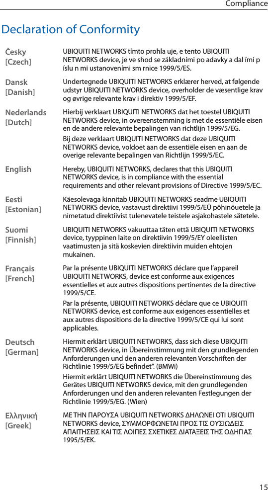 15ComplianceDeclaration of ConformityČesky  [Czech]UBIQUITI NETWORKS tímto prohla uje, e tento UBIQUITI NETWORKS device, je ve shod se základními po adavky a dal ími p íslu n mi ustanoveními sm rnice 1999/5/ES.Dansk [Danish]Undertegnede UBIQUITI NETWORKS erklærer herved, at følgende udstyr UBIQUITI NETWORKS device, overholder de væsentlige krav og øvrige relevante krav i direktiv 1999/5/EF.Nederlands [Dutch]Hierbij verklaart UBIQUITI NETWORKS dat het toestel UBIQUITI NETWORKS device, in overeenstemming is met de essentiële eisen en de andere relevante bepalingen van richtlijn 1999/5/EG.Bij deze verklaart UBIQUITI NETWORKS dat deze UBIQUITI NETWORKS device, voldoet aan de essentiële eisen en aan de overige relevante bepalingen van Richtlijn 1999/5/EC.EnglishHereby, UBIQUITI NETWORKS, declares that this UBIQUITI NETWORKS device, is in compliance with the essential requirements and other relevant provisions of Directive 1999/5/EC.Eesti [Estonian]Käesolevaga kinnitab UBIQUITI NETWORKS seadme UBIQUITI NETWORKS device, vastavust direktiivi 1999/5/EÜ põhinõuetele ja nimetatud direktiivist tulenevatele teistele asjakohastele sätetele.Suomi [Finnish]UBIQUITI NETWORKS vakuuttaa täten että UBIQUITI NETWORKS device, tyyppinen laite on direktiivin 1999/5/EY oleellisten vaatimusten ja sitä koskevien direktiivin muiden ehtojen mukainen.Français [French]Par la présente UBIQUITI NETWORKS déclare que l’appareil UBIQUITI NETWORKS, device est conforme aux exigences essentielles et aux autres dispositions pertinentes de la directive 1999/5/CE.Par la présente, UBIQUITI NETWORKS déclare que ce UBIQUITI NETWORKS device, est conforme aux exigences essentielles et aux autres dispositions de la directive 1999/5/CE qui lui sont applicables.Deutsch [German]Hiermit erklärt UBIQUITI NETWORKS, dass sich diese UBIQUITI NETWORKS device, in Übereinstimmung mit den grundlegenden Anforderungen und den anderen relevanten Vorschriften der Richtlinie 1999/5/EG befindet”. (BMWi)Hiermit erklärt UBIQUITI NETWORKS die Übereinstimmung des Gerätes UBIQUITI NETWORKS device, mit den grundlegenden Anforderungen und den anderen relevanten Festlegungen der Richtlinie 1999/5/EG. (Wien)Ελληνική [Greek]ΜΕ ΤΗΝ ΠΑΡΟΥΣΑ UBIQUITI NETWORKS ΔΗΛΩΝΕΙ ΟΤΙ UBIQUITI NETWORKS device, ΣΥΜΜΟΡΦΩΝΕΤΑΙ ΠΡΟΣ ΤΙΣ ΟΥΣΙΩΔΕΙΣ ΑΠΑΙΤΗΣΕΙΣ ΚΑΙ ΤΙΣ ΛΟΙΠΕΣ ΣΧΕΤΙΚΕΣ ΔΙΑΤΑΞΕΙΣ ΤΗΣ ΟΔΗΓΙΑΣ 1995/5/ΕΚ. 