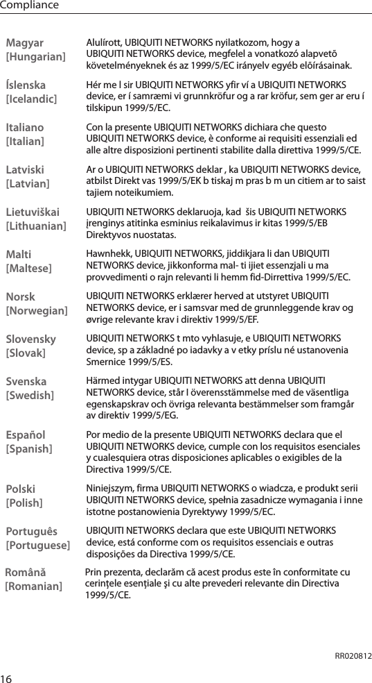 16ComplianceMagyar [Hungarian]Alulírott, UBIQUITI NETWORKS nyilatkozom, hogy a UBIQUITI NETWORKS device, megfelel a vonatkozó alapvetõ követelményeknek és az 1999/5/EC irányelv egyéb elõírásainak.Íslenska [Icelandic]Hér me l sir UBIQUITI NETWORKS yfir ví a UBIQUITI NETWORKS device, er í samræmi vi grunnkröfur og a rar kröfur, sem ger ar eru í tilskipun 1999/5/EC.Italiano [Italian]Con la presente UBIQUITI NETWORKS dichiara che questo UBIQUITI NETWORKS device, è conforme ai requisiti essenziali ed alle altre disposizioni pertinenti stabilite dalla direttiva 1999/5/CE.Latviski [Latvian]Ar o UBIQUITI NETWORKS deklar , ka UBIQUITI NETWORKS device, atbilst Direkt vas 1999/5/EK b tiskaj m pras b m un citiem ar to saist tajiem noteikumiem.Lietuviškai [Lithuanian]UBIQUITI NETWORKS deklaruoja, kad  šis UBIQUITI NETWORKS įrenginys atitinka esminius reikalavimus ir kitas 1999/5/EB Direktyvos nuostatas.Malti [Maltese]Hawnhekk, UBIQUITI NETWORKS, jiddikjara li dan UBIQUITI NETWORKS device, jikkonforma mal- ti ijiet essenzjali u ma provvedimenti o rajn relevanti li hemm fid-Dirrettiva 1999/5/EC.Norsk [Norwegian]UBIQUITI NETWORKS erklærer herved at utstyret UBIQUITI NETWORKS device, er i samsvar med de grunnleggende krav og øvrige relevante krav i direktiv 1999/5/EF.Slovensky [Slovak]UBIQUITI NETWORKS t mto vyhlasuje, e UBIQUITI NETWORKS device, sp a základné po iadavky a v etky príslu né ustanovenia Smernice 1999/5/ES.Svenska [Swedish]Härmed intygar UBIQUITI NETWORKS att denna UBIQUITI NETWORKS device, står I överensstämmelse med de väsentliga egenskapskrav och övriga relevanta bestämmelser som framgår av direktiv 1999/5/EG.Español [Spanish]Por medio de la presente UBIQUITI NETWORKS declara que el UBIQUITI NETWORKS device, cumple con los requisitos esenciales y cualesquiera otras disposiciones aplicables o exigibles de la Directiva 1999/5/CE.Polski  [Polish]Niniejszym, firma UBIQUITI NETWORKS o wiadcza, e produkt serii UBIQUITI NETWORKS device, spełnia zasadnicze wymagania i inne istotne postanowienia Dyrektywy 1999/5/EC.Português [Portuguese]UBIQUITI NETWORKS declara que este UBIQUITI NETWORKS device, está conforme com os requisitos essenciais e outras disposições da Directiva 1999/5/CE.Română [Romanian]Prin prezenta, declarăm că acest produs este în conformitate cu cerinţele esenţiale şi cu alte prevederi relevante din Directiva 1999/5/CE.RR020812