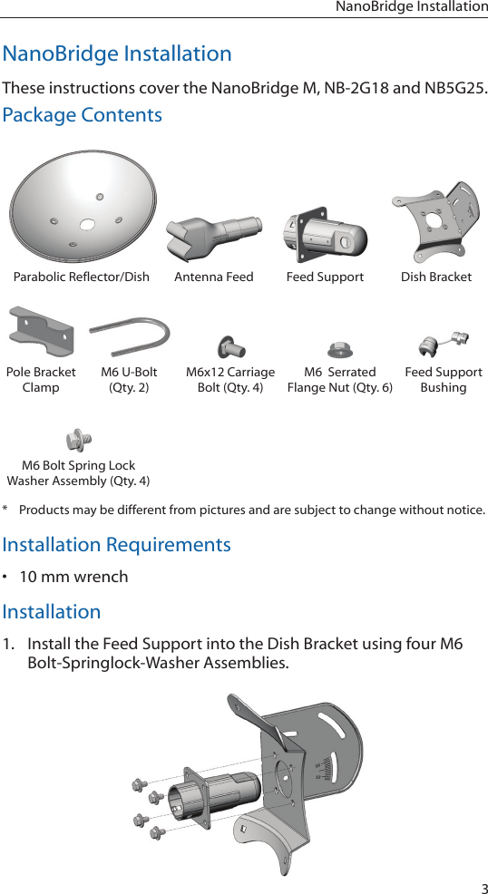 3NanoBridge InstallationNanoBridge InstallationThese instructions cover the NanoBridge M, NB-2G18 and NB5G25.Package ContentsParabolic Reflector/Dish Antenna Feed Feed Support Dish BracketPole Bracket ClampM6 U-Bolt (Qty. 2)M6x12 Carriage Bolt (Qty. 4)M6  Serrated  Flange Nut (Qty. 6)Feed Support BushingM6 Bolt Spring Lock Washer Assembly (Qty. 4)*  Products may be different from pictures and are subject to change without notice.Installation Requirements• 10 mm wrenchInstallation1.  Install the Feed Support into the Dish Bracket using four M6 Bolt-Springlock-Washer Assemblies.
