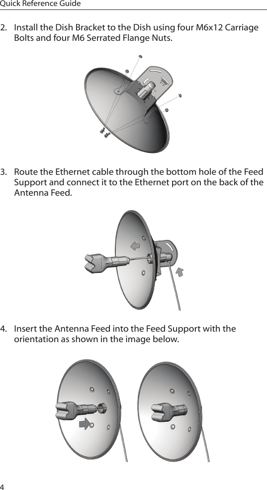 4Quick Reference Guide2.  Install the Dish Bracket to the Dish using four M6x12 Carriage Bolts and four M6 Serrated Flange Nuts.3.  Route the Ethernet cable through the bottom hole of the Feed Support and connect it to the Ethernet port on the back of the Antenna Feed.4.  Insert the Antenna Feed into the Feed Support with the orientation as shown in the image below.
