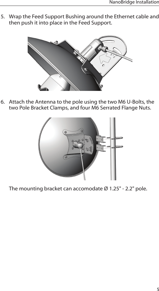 5NanoBridge Installation5.  Wrap the Feed Support Bushing around the Ethernet cable and then push it into place in the Feed Support. 6.  Attach the Antenna to the pole using the two M6 U-Bolts, the two Pole Bracket Clamps, and four M6 Serrated Flange Nuts.The mounting bracket can accomodate Ø 1.25&quot; - 2.2&quot; pole.