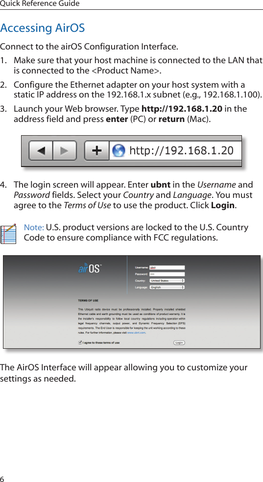 6Quick Reference GuideAccessing AirOSConnect to the airOS Configuration Interface. 1.  Make sure that your host machine is connected to the LAN that is connected to the &lt;Product Name&gt;. 2.  Configure the Ethernet adapter on your host system with a static IP address on the 192.168.1.x subnet (e.g., 192.168.1.100).3.  Launch your Web browser. Type http://192.168.1.20 in the address field and press enter (PC) or return (Mac). 4.  The login screen will appear. Enter ubnt in the Username and Password fields. Select your Country and Language. You must agree to the Terms of Use to use the product. Click Login.Note: U.S. product versions are locked to the U.S. Country Code to ensure compliance with FCC regulations. The AirOS Interface will appear allowing you to customize your settings as needed. 