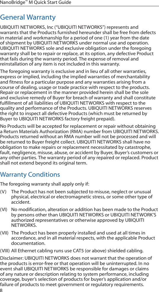 8NanoBridge™ M Quick Start GuideGeneral WarrantyUBIQUITI NETWORKS, Inc (“UBIQUITI NETWORKS”) represents and warrants that the Products furnished hereunder shall be free from defects in material and workmanship for a period of one (1) year from the date of shipment by UBIQUITI NETWORKS under normal use and operation. UBIQUITI NETWORKS sole and exclusive obligation under the foregoing warranty shall be to repair or replace, at its option, any defective Product that fails during the warranty period. The expense of removal and reinstallation of any item is not included in this warranty.The foregoing warranty is exclusive and in lieu of all other warranties, express or implied, including the implied warranties of merchantability and fitness for a particular purpose and any warranties arising from a course of dealing, usage or trade practice with respect to the products. Repair or replacement in the manner provided herein shall be the sole and exclusive remedy of Buyer for breach of warranty and shall constitute fulfillment of all liabilities of UBIQUITI NETWORKS with respect to the quality and performance of the Products. UBIQUITI NETWORKS reserves the right to inspect all defective Products (which must be returned by Buyer to UBIQUITI NETWORKS factory freight prepaid).No Products will be accepted for replacement or repair without obtaining a Return Materials Authorization (RMA) number from UBIQUITI NETWORKS. Products returned without an RMA number will not be processed and will be returned to Buyer freight collect. UBIQUITI NETWORKS shall have no obligation to make repairs or replacement necessitated by catastrophe, fault, negligence, misuse, abuse, or accident by Buyer, Buyer’s customers or any other parties. The warranty period of any repaired or replaced. Product shall not extend beyond its original term.Warranty ConditionsThe foregoing warranty shall apply only if:(V)  The Product has not been subjected to misuse, neglect or unusual physical, electrical or electromagnetic stress, or some other type of accident.(VI)  No modification, alteration or addition has been made to the Product by persons other than UBIQUITI NETWORKS or UBIQUITI NETWORK’S authorized representatives or otherwise approved by UBIQUITI NETWORKS.(VII)  The Product has been properly installed and used at all times in accordance, and in all material respects, with the applicable Product documentation.(VIII) All Ethernet cabling runs use CAT5 (or above) shielded cabling.Disclaimer: UBIQUITI NETWORKS does not warrant that the operation of the products is error-free or that operation will be uninterrupted. In no event shall UBIQUITI NETWORKS be responsible for damages or claims of any nature or description relating to system performance, including coverage, buyer’s selection of products for buyer’s application and/or failure of products to meet government or regulatory requirements.