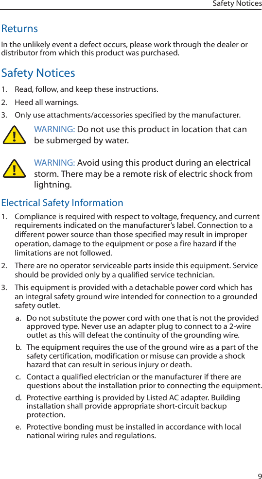 9Safety NoticesReturnsIn the unlikely event a defect occurs, please work through the dealer or distributor from which this product was purchased.Safety Notices1.  Read, follow, and keep these instructions.2.  Heed all warnings.3.  Only use attachments/accessories specified by the manufacturer.WARNING: Do not use this product in location that can be submerged by water.  WARNING: Avoid using this product during an electrical storm. There may be a remote risk of electric shock from lightning. Electrical Safety Information1.  Compliance is required with respect to voltage, frequency, and current requirements indicated on the manufacturer’s label. Connection to a different power source than those specified may result in improper operation, damage to the equipment or pose a fire hazard if the limitations are not followed.2.  There are no operator serviceable parts inside this equipment. Service should be provided only by a qualified service technician.3.  This equipment is provided with a detachable power cord which has an integral safety ground wire intended for connection to a grounded safety outlet.a.  Do not substitute the power cord with one that is not the provided approved type. Never use an adapter plug to connect to a 2-wire outlet as this will defeat the continuity of the grounding wire. b.  The equipment requires the use of the ground wire as a part of the safety certification, modification or misuse can provide a shock hazard that can result in serious injury or death.c.  Contact a qualified electrician or the manufacturer if there are questions about the installation prior to connecting the equipment.d.  Protective earthing is provided by Listed AC adapter. Building installation shall provide appropriate short-circuit backup protection.e.  Protective bonding must be installed in accordance with local national wiring rules and regulations. 