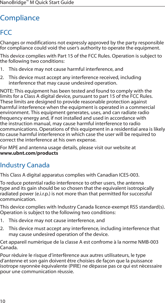 10NanoBridge™ M Quick Start GuideComplianceFCCChanges or modifications not expressly approved by the party responsible for compliance could void the user’s authority to operate the equipment. This device complies with Part 15 of the FCC Rules. Operation is subject to the following two conditions:1.  This device may not cause harmful interference, and 2.  This device must accept any interference received, including interference that may cause undesired operation.NOTE: This equipment has been tested and found to comply with the limits for a Class A digital device, pursuant to part 15 of the FCC Rules. These limits are designed to provide reasonable protection against harmful interference when the equipment is operated in a commercial environment. This equipment generates, uses, and can radiate radio frequency energy and, if not installed and used in accordance with the instruction manual, may cause harmful interference to radio communications. Operations of this equipment in a residential area is likely to cause harmful interference in which case the user will be required to correct the interference at his own expense.For MPE and antenna usage details, please visit our website at  www.ubnt.com/productsIndustry CanadaThis Class A digital apparatus complies with Canadian ICES-003.To reduce potential radio interference to other users, the antenna type and its gain should be so chosen that the equivalent isotropically radiated power (e.i.r.p.) is not more than that permitted for successful communication.This device complies with Industry Canada licence-exempt RSS standard(s). Operation is subject to the following two conditions: 1.  This device may not cause interference, and 2.  This device must accept any interference, including interference that may cause undesired operation of the device.Cet appareil numérique de la classe A est confrome à la norme NMB-003 Canada.Pour réduire le risque d’interférence aux autres utilisateurs, le type d’antenne et son gain doivent être choisies de façon que la puissance isotrope rayonnée équivalente (PIRE) ne dépasse pas ce qui est nécessaire pour une communication réussie. 