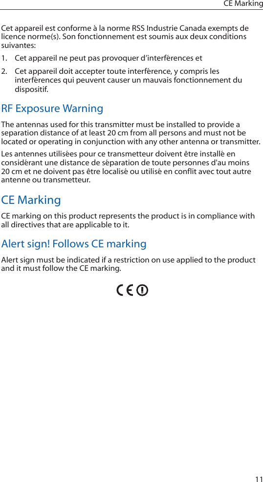 11CE MarkingCet appareil est conforme à la norme RSS Industrie Canada exempts de licence norme(s). Son fonctionnement est soumis aux deux conditions suivantes:1.  Cet appareil ne peut pas provoquer d’interférences et 2.  Cet appareil doit accepter toute interférence, y compris les interférences qui peuvent causer un mauvais fonctionnement du dispositif.RF Exposure WarningThe antennas used for this transmitter must be installed to provide a separation distance of at least 20 cm from all persons and must not be located or operating in conjunction with any other antenna or transmitter.Les antennes utilisées pour ce transmetteur doivent être installé en considérant une distance de séparation de toute personnes d&apos;au moins 20 cm et ne doivent pas être localisé ou utilisé en conflit avec tout autre antenne ou transmetteur.CE MarkingCE marking on this product represents the product is in compliance with all directives that are applicable to it.Alert sign! Follows CE markingAlert sign must be indicated if a restriction on use applied to the product and it must follow the CE marking.