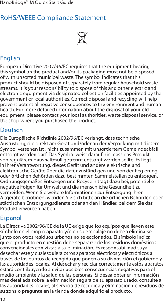 12NanoBridge™ M Quick Start GuideRoHS/WEEE Compliance StatementEnglishEuropean Directive 2002/96/EC requires that the equipment bearing this symbol on the product and/or its packaging must not be disposed of with unsorted municipal waste. The symbol indicates that this product should be disposed of separately from regular household waste streams. It is your responsibility to dispose of this and other electric and electronic equipment via designated collection facilities appointed by the government or local authorities. Correct disposal and recycling will help prevent potential negative consequences to the environment and human health. For more detailed information about the disposal of your old equipment, please contact your local authorities, waste disposal service, or the shop where you purchased the product.DeutschDie Europäische Richtlinie 2002/96/EC verlangt, dass technische Ausrüstung, die direkt am Gerät und/oder an der Verpackung mit diesem Symbol versehen ist , nicht zusammen mit unsortiertem Gemeindeabfall entsorgt werden darf. Das Symbol weist darauf hin, dass das Produkt von regulärem Haushaltmüll getrennt entsorgt werden sollte. Es liegt in Ihrer Verantwortung, dieses Gerät und andere elektrische und elektronische Geräte über die dafür zuständigen und von der Regierung oder örtlichen Behörden dazu bestimmten Sammelstellen zu entsorgen. Ordnungsgemäßes Entsorgen und Recyceln trägt dazu bei, potentielle negative Folgen für Umwelt und die menschliche Gesundheit zu vermeiden. Wenn Sie weitere Informationen zur Entsorgung Ihrer Altgeräte benötigen, wenden Sie sich bitte an die örtlichen Behörden oder städtischen Entsorgungsdienste oder an den Händler, bei dem Sie das Produkt erworben haben.EspañolLa Directiva 2002/96/CE de la UE exige que los equipos que lleven este símbolo en el propio aparato y/o en su embalaje no deben eliminarse junto con otros residuos urbanos no seleccionados. El símbolo indica que el producto en cuestión debe separarse de los residuos domésticos convencionales con vistas a su eliminación. Es responsabilidad suya desechar este y cualesquiera otros aparatos eléctricos y electrónicos a través de los puntos de recogida que ponen a su disposición el gobierno y las autoridades locales. Al desechar y reciclar correctamente estos aparatos estará contribuyendo a evitar posibles consecuencias negativas para el medio ambiente y la salud de las personas. Si desea obtener información más detallada sobre la eliminación segura de su aparato usado, consulte a las autoridades locales, al servicio de recogida y eliminación de residuos de su zona o pregunte en la tienda donde adquirió el producto.