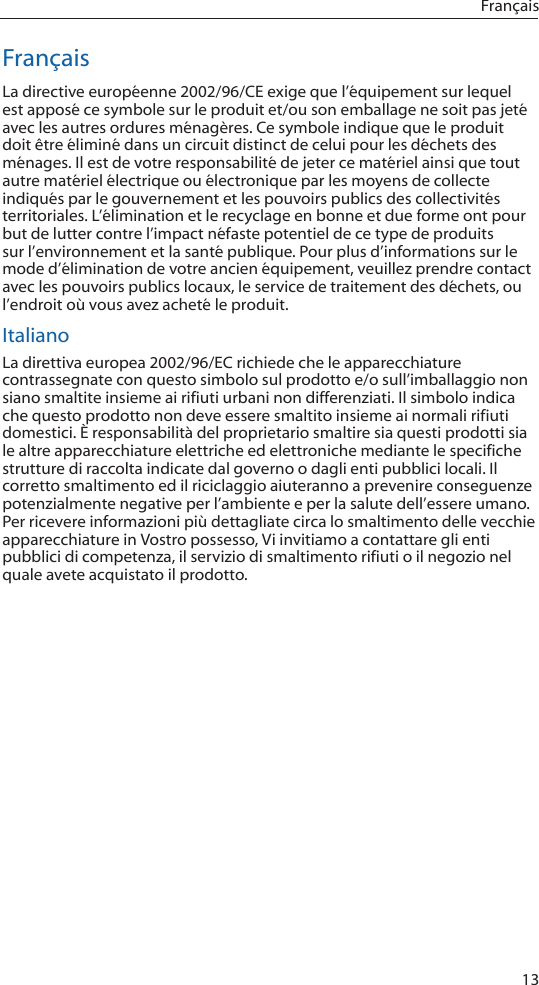 13FrançaisFrançaisLa directive européenne 2002/96/CE exige que l’équipement sur lequel est apposé ce symbole sur le produit et/ou son emballage ne soit pas jeté avec les autres ordures ménagères. Ce symbole indique que le produit doit être éliminé dans un circuit distinct de celui pour les déchets des ménages. Il est de votre responsabilité de jeter ce matériel ainsi que tout autre matériel électrique ou électronique par les moyens de collecte indiqués par le gouvernement et les pouvoirs publics des collectivités territoriales. L’élimination et le recyclage en bonne et due forme ont pour but de lutter contre l’impact néfaste potentiel de ce type de produits sur l’environnement et la santé publique. Pour plus d’informations sur le mode d’élimination de votre ancien équipement, veuillez prendre contact avec les pouvoirs publics locaux, le service de traitement des déchets, ou l’endroit où vous avez acheté le produit.ItalianoLa direttiva europea 2002/96/EC richiede che le apparecchiature contrassegnate con questo simbolo sul prodotto e/o sull’imballaggio non siano smaltite insieme ai rifiuti urbani non differenziati. Il simbolo indica che questo prodotto non deve essere smaltito insieme ai normali rifiuti domestici. È responsabilità del proprietario smaltire sia questi prodotti sia le altre apparecchiature elettriche ed elettroniche mediante le specifiche strutture di raccolta indicate dal governo o dagli enti pubblici locali. Il corretto smaltimento ed il riciclaggio aiuteranno a prevenire conseguenze potenzialmente negative per l’ambiente e per la salute dell’essere umano. Per ricevere informazioni più dettagliate circa lo smaltimento delle vecchie apparecchiature in Vostro possesso, Vi invitiamo a contattare gli enti pubblici di competenza, il servizio di smaltimento rifiuti o il negozio nel quale avete acquistato il prodotto.