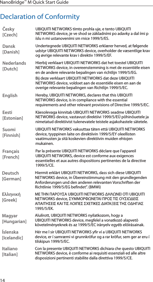 14NanoBridge™ M Quick Start GuideDeclaration of ConformityČesky  [Czech]UBIQUITI NETWORKS tímto prohla uje, e tento UBIQUITI NETWORKS device, je ve shod se základními po adavky a dal ími p íslu n mi ustanoveními sm rnice 1999/5/ES.Dansk [Danish]Undertegnede UBIQUITI NETWORKS erklærer herved, at følgende udstyr UBIQUITI NETWORKS device, overholder de væsentlige krav og øvrige relevante krav i direktiv 1999/5/EF.Nederlands [Dutch]Hierbij verklaart UBIQUITI NETWORKS dat het toestel UBIQUITI NETWORKS device, in overeenstemming is met de essentiële eisen en de andere relevante bepalingen van richtlijn 1999/5/EG.Bij deze verklaart UBIQUITI NETWORKS dat deze UBIQUITI NETWORKS device, voldoet aan de essentiële eisen en aan de overige relevante bepalingen van Richtlijn 1999/5/EC.EnglishHereby, UBIQUITI NETWORKS, declares that this UBIQUITI NETWORKS device, is in compliance with the essential requirements and other relevant provisions of Directive 1999/5/EC.Eesti [Estonian]Käesolevaga kinnitab UBIQUITI NETWORKS seadme UBIQUITI NETWORKS device, vastavust direktiivi 1999/5/EÜ põhinõuetele ja nimetatud direktiivist tulenevatele teistele asjakohastele sätetele.Suomi [Finnish]UBIQUITI NETWORKS vakuuttaa täten että UBIQUITI NETWORKS device, tyyppinen laite on direktiivin 1999/5/EY oleellisten vaatimusten ja sitä koskevien direktiivin muiden ehtojen mukainen.Français [French]Par la présente UBIQUITI NETWORKS déclare que l’appareil UBIQUITI NETWORKS, device est conforme aux exigences essentielles et aux autres dispositions pertinentes de la directive 1999/5/CE.Deutsch [German]Hiermit erklärt UBIQUITI NETWORKS, dass sich diese UBIQUITI NETWORKS device, in Übereinstimmung mit den grundlegenden Anforderungen und den anderen relevanten Vorschriften der Richtlinie 1999/5/EG befindet”. (BMWi)Ελληνική [Greek]ΜΕ ΤΗΝ ΠΑΡΟΥΣΑ UBIQUITI NETWORKS ΔΗΛΩΝΕΙ ΟΤΙ UBIQUITI NETWORKS device, ΣΥΜΜΟΡΦΩΝΕΤΑΙ ΠΡΟΣ ΤΙΣ ΟΥΣΙΩΔΕΙΣ ΑΠΑΙΤΗΣΕΙΣ ΚΑΙ ΤΙΣ ΛΟΙΠΕΣ ΣΧΕΤΙΚΕΣ ΔΙΑΤΑΞΕΙΣ ΤΗΣ ΟΔΗΓΙΑΣ 1995/5/ΕΚ. Magyar [Hungarian]Alulírott, UBIQUITI NETWORKS nyilatkozom, hogy a UBIQUITI NETWORKS device, megfelel a vonatkozó alapvetõ követelményeknek és az 1999/5/EC irányelv egyéb elõírásainak.Íslenska [Icelandic]Hér me l sir UBIQUITI NETWORKS yfir ví a UBIQUITI NETWORKS device, er í samræmi vi grunnkröfur og a rar kröfur, sem ger ar eru í tilskipun 1999/5/EC.Italiano [Italian]Con la presente UBIQUITI NETWORKS dichiara che questo UBIQUITI NETWORKS device, è conforme ai requisiti essenziali ed alle altre disposizioni pertinenti stabilite dalla direttiva 1999/5/CE.