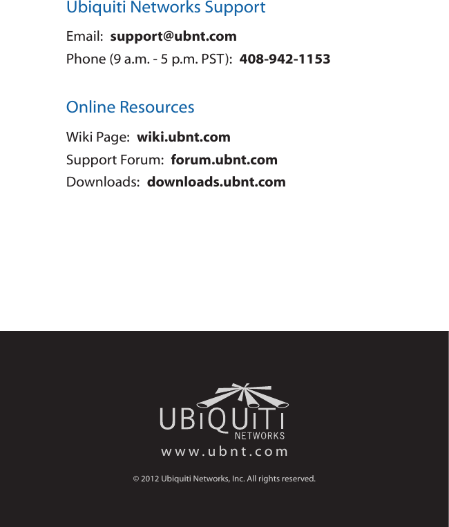 Ubiquiti Networks SupportEmail:  support@ubnt.comPhone (9 a.m. - 5 p.m. PST):  408-942-1153Online ResourcesWiki Page:  wiki.ubnt.comSupport Forum:  forum.ubnt.comDownloads:  downloads.ubnt.comwww.ubnt.com© 2012 Ubiquiti Networks, Inc. All rights reserved.