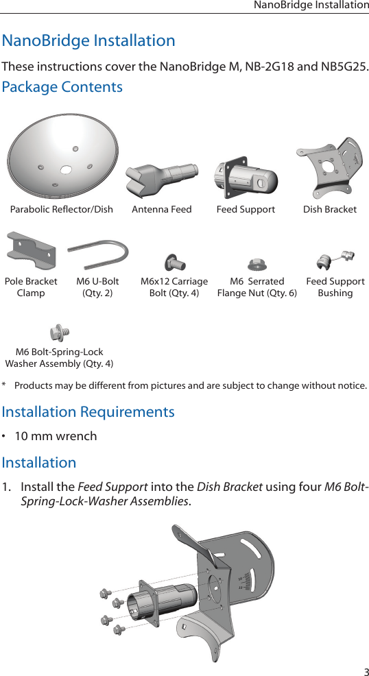 3NanoBridge InstallationNanoBridge InstallationThese instructions cover the NanoBridge M, NB-2G18 and NB5G25.Package ContentsParabolic Reflector/Dish Antenna Feed Feed Support Dish BracketPole Bracket ClampM6 U-Bolt (Qty. 2)M6x12 Carriage Bolt (Qty. 4)M6  Serrated  Flange Nut (Qty. 6)Feed Support BushingM6 Bolt-Spring-Lock Washer Assembly (Qty. 4)*  Products may be different from pictures and are subject to change without notice.Installation Requirements• 10 mm wrenchInstallation1.  Install the Feed Support into the Dish Bracket using four M6 Bolt-Spring-Lock-Washer Assemblies.
