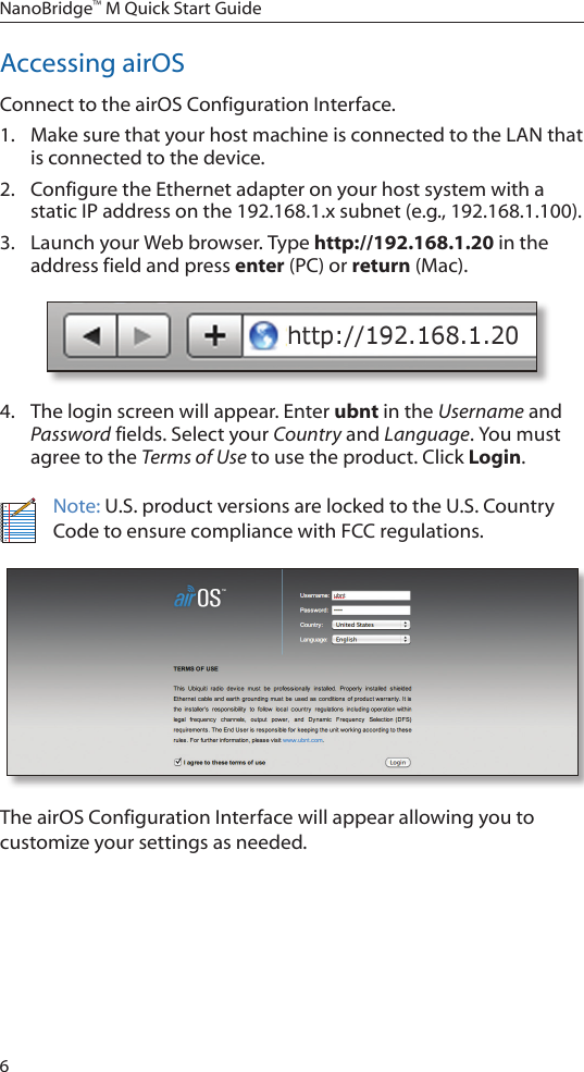 6NanoBridge™ M Quick Start GuideAccessing airOSConnect to the airOS Configuration Interface. 1.  Make sure that your host machine is connected to the LAN that is connected to the device. 2.  Configure the Ethernet adapter on your host system with a static IP address on the 192.168.1.x subnet (e.g., 192.168.1.100).3.  Launch your Web browser. Type http://192.168.1.20 in the address field and press enter (PC) or return (Mac). 4.  The login screen will appear. Enter ubnt in the Username and Password fields. Select your Country and Language. You must agree to the Terms of Use to use the product. Click Login.Note: U.S. product versions are locked to the U.S. Country Code to ensure compliance with FCC regulations. The airOS Configuration Interface will appear allowing you to customize your settings as needed. 