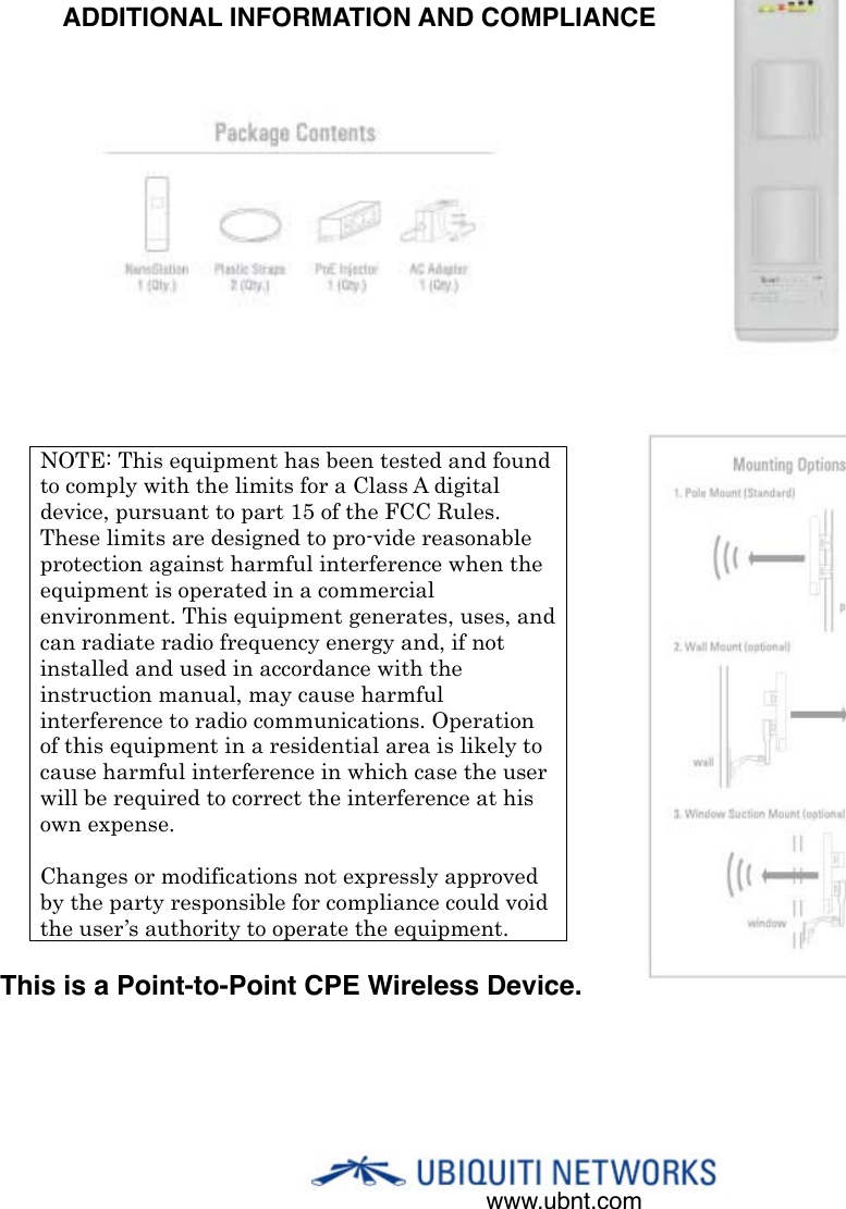 www.ubnt.comNOTE: This equipment has been tested and found to comply with the limits for a Class A digital device, pursuant to part 15 of the FCC Rules. These limits are designed to pro-vide reasonable protection against harmful interference when the equipment is operated in a commercial environment. This equipment generates, uses, and can radiate radio frequency energy and, if not installed and used in accordance with the instruction manual, may cause harmful interference to radio communications. Operation of this equipment in a residential area is likely to cause harmful interference in which case the user will be required to correct the interference at his own expense.!Changes or modifications not expressly approved by the party responsible for compliance could void the user’s authority to operate the equipment.ADDITIONAL INFORMATION AND COMPLIANCEThis is a Point-to-Point CPE Wireless Device.  