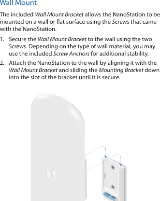 Wall MountThe included Wall Mount Bracket allows the NanoStation to be mounted on a wall or flat surface using the Screws that came with the NanoStation.1.  Secure the Wall Mount Bracket to the wall using the two Screws. Depending on the type of wall material, you may use the included Screw Anchors for additional stability.2.  Attach the NanoStation to the wall by aligning it with the Wall Mount Bracket and sliding the Mounting Bracket down into the slot of the bracket until it is secure.