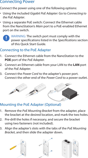 Connecting Power Connect the power using one of the following options: •  Using the included Gigabit PoE Adapter: Go to Connecting to the PoE Adapter.•  Using a separate PoE switch: Connect the Ethernet cable from the NanoStation’s Main port to a PoE-enabled Ethernet port on the switch.WARNING: The switch port must comply with the power specifications listed in the Specifications section of this Quick Start Guide.Connecting to the PoE Adapter1.  Connect the Ethernet cable from the NanoStation to the POE port of the PoE Adapter.2.  Connect an Ethernet cable from your LAN to the LAN port  of the PoE Adapter.3.  Connect the Power Cord to the adapter’s power port. Connect the other end of the Power Cord to a power outlet.Mounting the PoE Adapter (Optional)1.  Remove the PoE Mounting Bracket from the adapter, place the bracket at the desired location, and mark the two holes. 2.  Pre-drill the holes if necessary, and secure the bracket using two fasteners (not included).3.  Align the adapter’s slots with the tabs of the PoE Mounting Bracket, and then slide the adapterdown.
