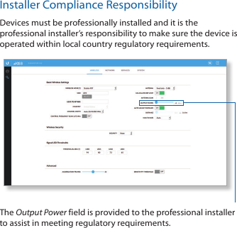 Installer Compliance ResponsibilityDevices must be professionally installed and it is the professional installer’s responsibility to make sure the device is operated within local country regulatory requirements.The Output Power field is provided to the professional installer to assist in meeting regulatory requirements. 