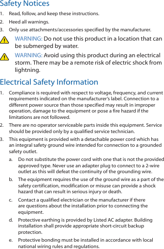 Safety Notices1.  Read, follow, and keep these instructions.2.  Heed all warnings.3.  Only use attachments/accessories specified by the manufacturer.WARNING: Do not use this product in a location that can be submerged by water. WARNING: Avoid using this product during an electrical storm. There may be a remote risk of electric shock from lightning. Electrical Safety Information1.  Compliance is required with respect to voltage, frequency, and current requirements indicated on the manufacturer’s label. Connection to a different power source than those specified may result in improper operation, damage to the equipment or pose a fire hazard if the limitations are not followed.2.  There are no operator serviceable parts inside this equipment. Service should be provided only by a qualified service technician.3.  This equipment is provided with a detachable power cord which has an integral safety ground wire intended for connection to a grounded safety outlet.a. Do not substitute the power cord with one that is not the provided approved type. Never use an adapter plug to connect to a 2-wire outlet as this will defeat the continuity of the grounding wire. b.  The equipment requires the use of the ground wire as a part of the safety certification, modification or misuse can provide a shock hazard that can result in serious injury or death.c. Contact a qualified electrician or the manufacturer if there are questions about the installation prior to connecting the equipment.d.  Protective earthing is provided by Listed AC adapter. Building installation shall provide appropriate short-circuit backup protection.e.  Protective bonding must be installed in accordance with local national wiring rules and regulations.