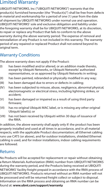 Limited WarrantyUBIQUITI NETWORKS, Inc (“UBIQUITI NETWORKS”) warrants that the product(s) furnished hereunder (the “Product(s)”) shall be free from defects in material and workmanship for a period of one (1) year from the date of shipment by UBIQUITI NETWORKS under normal use and operation. UBIQUITI NETWORKS’ sole and exclusive obligation and liability under the foregoing warranty shall be for UBIQUITI NETWORKS, at its discretion, to repair or replace any Product that fails to conform to the above warranty during the above warranty period. The expense of removal and reinstallation of any Product is not included in this warranty. The warranty period of any repaired or replaced Product shall not extend beyond its original term. Warranty ConditionsThe above warranty does not apply if the Product:(I) has been modified and/or altered, or an addition made thereto, except by Ubiquiti Networks, or Ubiquiti Networks’ authorized representatives, or as approved by Ubiquiti Networks in writing;(II) has been painted, rebranded or physically modified in any way;(III) has been damaged due to errors or defects in cabling;(IV) has been subjected to misuse, abuse, negligence, abnormal physical, electromagnetic or electrical stress, including lightning strikes, or accident;(V) has been damaged or impaired as a result of using third party firmware;(VI) has no original Ubiquiti MAC label, or is missing any other original Ubiquiti label(s); or(VII) has not been received by Ubiquiti within 30 days of issuance of the RMA.In addition, the above warranty shall apply only if: the product has been properly installed and used at all times in accordance, and in all material respects, with the applicable Product documentation; all Ethernet cabling runs use CAT5 (or above), and for outdoor installations, shielded Ethernet cabling is used, and for indoor installations, indoor cabling requirements are followed.ReturnsNo Products will be accepted for replacement or repair without obtaining a Return Materials Authorization (RMA) number from UBIQUITI NETWORKS during the warranty period, and the Products being received at UBIQUITI NETWORKS’ facility freight prepaid in accordance with the RMA process of UBIQUITI NETWORKS. Products returned without an RMA number will not be processed and will be returned freight collect or subject to disposal. Information on the RMA process and obtaining an RMA number can be found at: www.ubnt.com/support/warranty