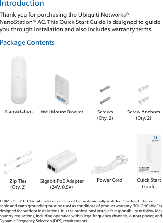 IntroductionThank you for purchasing the Ubiquiti Networks® NanoStation® AC. This Quick Start Guide is designed to guide you through installation and also includes warranty terms.Package ContentsNanoStation Wall Mount Bracket Screws (Qty. 2)Screw Anchors (Qty. 2)5 GHz airMAX® ac CPE with Wi-Fi Management RadioModel: NS-5ACZip Ties (Qty. 2)Gigabit PoE Adapter (24V, 0.5A)Power Cord Quick Start GuideTERMS OF USE: Ubiquiti radio devices must be professionally installed. Shielded Ethernet cable and earth grounding must be used as conditions of product warranty. TOUGHCable™ is designed for outdoor installations. It is the professional installer’s responsibility to follow local country regulations, including operation within legal frequency channels, output power, and Dynamic Frequency Selection (DFS) requirements.