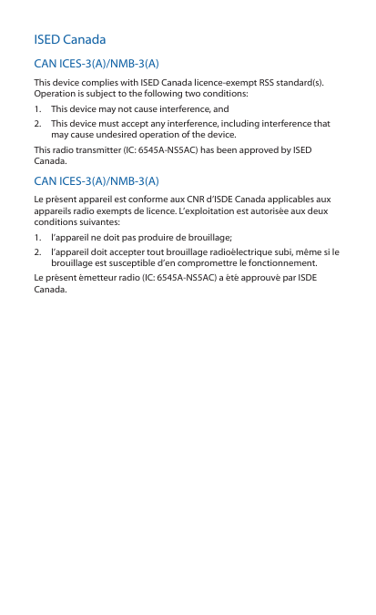 ISED CanadaCAN ICES-3(A)/NMB-3(A)This device complies with ISED Canada licence-exempt RSS standard(s). Operation is subject to the following two conditions: 1.  This device may not cause interference, and 2.  This device must accept any interference, including interference that may cause undesired operation of the device.This radio transmitter (IC: 6545A-NS5AC) has been approved by ISED Canada.CAN ICES-3(A)/NMB-3(A)Le présent appareil est conforme aux CNR d’ISDE Canada applicables aux appareils radio exempts de licence. L’exploitation est autorisée aux deux conditions suivantes:1.  l’appareil ne doit pas produire de brouillage;2.  l’appareil doit accepter tout brouillage radioélectrique subi, même si le brouillage est susceptible d’en compromettre le fonctionnement.Le présent émetteur radio (IC: 6545A-NS5AC) a été approuvé par ISDE Canada.