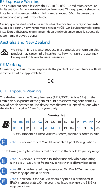 Warning: This is a Class A product. In a domestic environment thisproduct may cause radio interference in which case the user maybe required to take adequate measures.CE MarkingCE marking on this product represents the product is in compliance with alldirectives that are applicable to it.CE RF Exposure WarningThis device meets the EU requirements (2014/53/EU Article 3.1a) on the limitation of exposure of the general public to electromagnetic fields by way of health protection. The device complies with RF specifications when the device is used at 20 cm from your body.Country ListAT BE BG CY CZ DE DK EE EL ES FI FR HR HUIE IT LV LT LU MT NL PL PT RO SE SI SK UKBFWA (Broadband Fixed Wireless Access) members noted in blueNote: This device meets Max. TX power limit per ETSI regulations.The following apply to products that operate in the 5 GHz frequency range:Note: This device is restricted to indoor use only when operating in the 5150 - 5350 MHz frequency range within all member states. Note: All countries listed may operate at 30 dBm. BFWA member states may operate at 36 dBm.Note: Operation in the 5.8 GHz frequency band is prohibited in BFWA member states. Other countries listed may use the 5.8 GHz frequency band. RF Exposure WarningThis equipment complies with the FCC RF/IC RSS-102 radiation exposure limits set forth for an uncontrolled environment. This equipment should be installed and operated with a minimum distance of 33cm between the radiator and any part of your body.Cet équipement est conforme aux limites d’exposition aux rayonnements IC établies pour un environnement non contrôlé. Cet équipement doit être installé et utilisé avec un minimum de 33cm de distance entre la source de rayonnement et votre corpsAustralia and New Zealand
