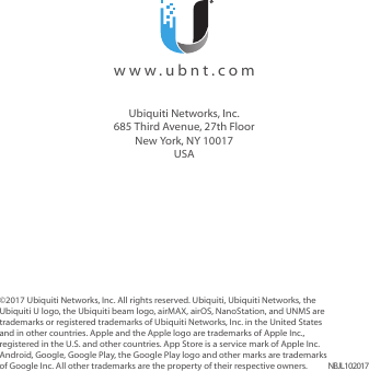 ©2017 Ubiquiti Networks, Inc. All rights reserved. Ubiquiti, UbiquitiNetworks, the Ubiquiti U logo, the Ubiquiti beam logo, airMAX, airOS, NanoStation, and UNMS are trademarks or registered trademarks of UbiquitiNetworks, Inc. in the United States and in other countries. Apple and the Apple logo are trademarks of Apple Inc., registered in the U.S. and other countries. App Store is a service mark of Apple Inc. Android, Google, Google Play, the Google Play logo and other marks are trademarks of Google Inc. All other trademarks are the property of their respective owners. NBJL102017www.ubnt.comUbiquiti Networks, Inc.685 Third Avenue, 27th FloorNew York, NY 10017USA