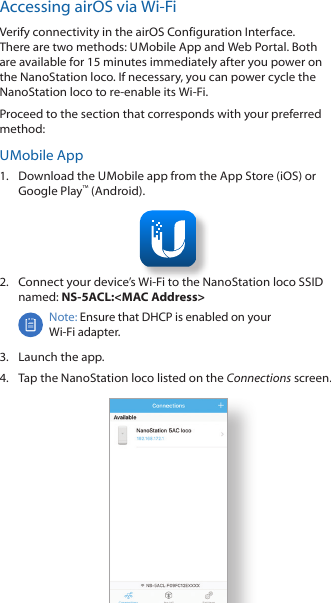 Accessing airOS via Wi-FiVerify connectivity in the airOS Configuration Interface. There are two methods: U Mobile App and Web Portal. Both are available for 15 minutes immediately after you power on the NanoStation loco. If necessary, you can power cycle the NanoStation loco to re-enable its Wi-Fi. Proceed to the section that corresponds with your preferred method:U Mobile  App1.  Download the U Mobile app from the AppStore (iOS) or Google Play™ (Android).2.  Connect your device’s Wi-Fi to the NanoStation loco SSID named: NS-5ACL:&lt;MAC Address&gt;Note: Ensure that DHCP is enabled on your Wi‑Fiadapter.3.  Launch the app.4.  Tap the NanoStation loco listed on the Connections screen.