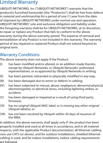 Limited WarrantyUBIQUITI NETWORKS, Inc (“UBIQUITI NETWORKS”) warrants that the product(s) furnished hereunder (the “Product(s)”) shall be free from defects in material and workmanship for a period of one (1) year from the date of shipment by UBIQUITI NETWORKS under normal use and operation. UBIQUITI NETWORKS’ sole and exclusive obligation and liability under the foregoing warranty shall be for UBIQUITI NETWORKS, at its discretion, to repair or replace any Product that fails to conform to the above warranty during the above warranty period. The expense of removal and reinstallation of any Product is not included in this warranty. The warranty period of any repaired or replaced Product shall not extend beyond its original term. Warranty ConditionsThe above warranty does not apply if the Product:(I)  has been modified and/or altered, or an addition made thereto, except by Ubiquiti Networks, or Ubiquiti Networks’ authorized representatives, or as approved by Ubiquiti Networks in writing;(II)  has been painted, rebranded or physically modified in any way;(III)  has been damaged due to errors or defects in cabling;(IV)  has been subjected to misuse, abuse, negligence, abnormal physical, electromagnetic or electrical stress, including lightning strikes, or accident;(V)  has been damaged or impaired as a result of using third party firmware;(VI)  has no original Ubiquiti MAC label, or is missing any other original Ubiquiti label(s); or(VII)  has not been received by Ubiquiti within 30 days of issuance of the RMA.In addition, the above warranty shall apply only if: the product has been properly installed and used at all times in accordance, and in all material respects, with the applicable Product documentation; all Ethernet cabling runs use CAT5 (or above), and for outdoor installations, shielded Ethernet cabling is used, and for indoor installations, indoor cabling requirements are followed.