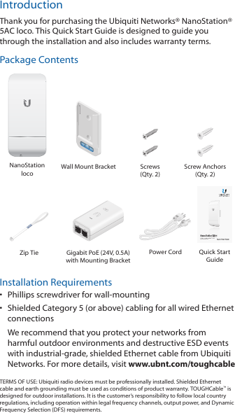 IntroductionThank you for purchasing the Ubiquiti Networks® NanoStation® 5AC loco. This Quick Start Guide is designed to guide you through the installation and also includes warranty terms.Package ContentsNanoStation locoWall Mount Bracket Screws (Qty. 2)Screw Anchors (Qty. 2)5 GHz, 13 dBi airMAX® CPE Model: NS-5AC-G2Zip Tie Gigabit PoE (24V, 0.5A) with Mounting BracketPower Cord Quick Start GuideInstallation Requirements•  Phillips screwdriver for wall-mounting•  Shielded Category 5 (or above) cabling for all wired Ethernet connections We recommend that you protect your networks from harmful outdoor environments and destructive ESD events with industrial-grade, shielded Ethernet cable from Ubiquiti Networks. For more details, visit www.ubnt.com/toughcableTERMS OF USE: Ubiquiti radio devices must be professionally installed. Shielded Ethernet cable and earth grounding must be used as conditions of product warranty. TOUGHCable™ is designed for outdoor installations. It is the customer’s responsibility to follow local country regulations, including operation within legal frequency channels, output power, and Dynamic Frequency Selection (DFS) requirements.