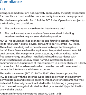 ComplianceFCCChanges or modifications not expressly approved by the party responsible for compliance could void the user’s authority to operate the equipment. This device complies with Part 15 of the FCC Rules. Operation is subject to the following two conditions:1.  This device may not cause harmful interference, and 2.  This device must accept any interference received, including interference that may cause undesired operation.NOTE: This equipment has been tested and found to comply with the limits for a Class A digital device, pursuant to part 15 of the FCC Rules. These limits are designed to provide reasonable protection against harmful interference when the equipment is operated in a commercial environment. This equipment generates, uses, and can radiate radio frequency energy and, if not installed and used in accordance with the instruction manual, may cause harmful interference to radio communications. Operations of this equipment in a residential area is likely to cause harmful interference in which case the user will be required to correct the interference at his own expense.This radio transmitter (FCC ID: SWX-NS5ACL) has been approved by FCC to operate with the antenna types listed below with the maximum permissible gain and required antenna impedance for each antenna type indicated. Antenna types not included in this list, having a gain greater than the maximum gain indicated for that type, are strictly prohibited for use with this device.Antenna Information: Integrated antenna, Gain: 13 dBi