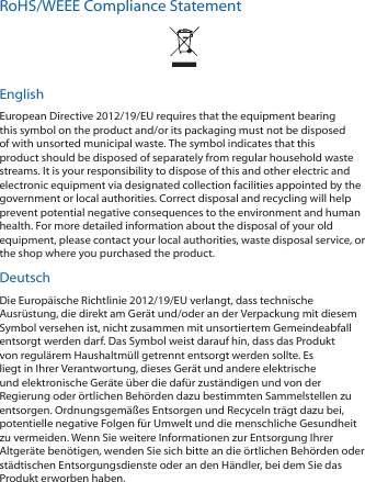 RoHS/WEEE Compliance StatementEnglishEuropean Directive 2012/19/EU requires that the equipment bearing this symbol on the product and/or its packaging must not be disposed of with unsorted municipal waste. The symbol indicates that this product should be disposed of separately from regular household waste streams. It is your responsibility to dispose of this and other electric and electronic equipment via designated collection facilities appointed by the government or local authorities. Correct disposal and recycling will help prevent potential negative consequences to the environment and human health. For more detailed information about the disposal of your old equipment, please contact your local authorities, waste disposal service, or the shop where you purchased the product.DeutschDie Europäische Richtlinie 2012/19/EU verlangt, dass technische Ausrüstung, die direkt am Gerät und/oder an der Verpackung mit diesem Symbol versehen ist, nicht zusammen mit unsortiertem Gemeindeabfall entsorgt werden darf. Das Symbol weist darauf hin, dass das Produkt von regulärem Haushaltmüll getrennt entsorgt werden sollte. Es liegt in Ihrer Verantwortung, dieses Gerät und andere elektrische und elektronische Geräte über die dafür zuständigen und von der Regierung oder örtlichen Behörden dazu bestimmten Sammelstellen zu entsorgen. Ordnungsgemäßes Entsorgen und Recyceln trägt dazu bei, potentielle negative Folgen für Umwelt und die menschliche Gesundheit zu vermeiden. Wenn Sie weitere Informationen zur Entsorgung Ihrer Altgeräte benötigen, wenden Sie sich bitte an die örtlichen Behörden oder städtischen Entsorgungsdienste oder an den Händler, bei dem Sie das Produkt erworben haben.