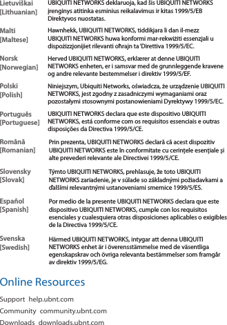 Lietuviškai [Lithuanian]UBIQUITI NETWORKS deklaruoja, kad šis UBIQUITI NETWORKS įrenginys atitinka esminius reikalavimus ir kitas 1999/5/EB Direktyvos nuostatas.Malti [Maltese]Hawnhekk, UBIQUITI NETWORKS, tiddikjara li dan il-mezz UBIQUITI NETWORKS huwa konformi mar-rekwiżiti essenzjali u dispożizzjonijiet rilevanti oħrajn ta ‘Direttiva 1999/5/EC.Norsk [Norwegian]Herved UBIQUITI NETWORKS, erklærer at denne UBIQUITI NETWORKS enheten, er i samsvar med de grunnleggende kravene og andre relevante bestemmelser i direktiv 1999/5/EF.Polski  [Polish]Niniejszym, Ubiquiti Networks, oświadcza, że   urządzenie UBIQUITI NETWORKS, jest zgodny z zasadniczymi wymaganiami oraz pozostałymi stosownymi postanowieniami Dyrektywy 1999/5/EC.Português [Portuguese]UBIQUITI NETWORKS declara que este dispositivo UBIQUITI NETWORKS, está conforme com os requisitos essenciais e outras disposições da Directiva 1999/5/CE.Română [Romanian]Prin prezenta, UBIQUITI NETWORKS declară că acest dispozitiv UBIQUITI NETWORKS este în conformitate cu cerințele esențiale și alte prevederi relevante ale Directivei 1999/5/CE.Slovensky [Slovak]Týmto UBIQUITI NETWORKS, prehlasuje, že toto UBIQUITI NETWORKS zariadenie, je v súlade so základnými požiadavkami a ďalšími relevantnými ustanoveniami smernice 1999/5/ES.Español [Spanish]Por medio de la presente UBIQUITI NETWORKS declara que este dispositivo UBIQUITI NETWORKS, cumple con los requisitos esenciales y cualesquiera otras disposiciones aplicables o exigibles de la Directiva 1999/5/CE.Svenska [Swedish]Härmed UBIQUITI NETWORKS, intygar att denna UBIQUITI NETWORKS enhet är i överensstämmelse med de väsentliga egenskapskrav och övriga relevanta bestämmelser som framgår av direktiv 1999/5/EG.Online ResourcesSupport help.ubnt.comCommunity community.ubnt.comDownloads downloads.ubnt.com