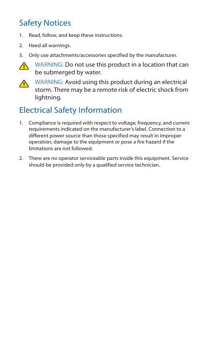 Safety Notices1.  Read, follow, and keep these instructions.2.  Heed all warnings.3.  Only use attachments/accessories specified by the manufacturer.WARNING: Do not use this product in a location that can be submerged by water. WARNING: Avoid using this product during an electrical storm. There may be a remote risk of electric shock from lightning. Electrical Safety Information1.  Compliance is required with respect to voltage, frequency, and current requirements indicated on the manufacturer’s label. Connection to a different power source than those specified may result in improper operation, damage to the equipment or pose a fire hazard if the limitations are not followed.2.  There are no operator serviceable parts inside this equipment. Service should be provided only by a qualified service technician.