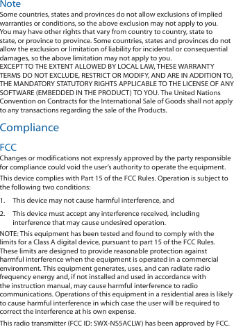 NoteSome countries, states and provinces do not allow exclusions of implied warranties or conditions, so the above exclusion may not apply to you. You may have other rights that vary from country to country, state to state, or province to province. Some countries, states and provinces do not allow the exclusion or limitation of liability for incidental or consequential damages, so the above limitation may not apply to you. EXCEPT TO THE EXTENT ALLOWED BY LOCAL LAW, THESE WARRANTY TERMS DO NOT EXCLUDE, RESTRICT OR MODIFY, AND ARE IN ADDITION TO, THE MANDATORY STATUTORY RIGHTS APPLICABLE TO THE LICENSE OF ANY SOFTWARE (EMBEDDED IN THE PRODUCT) TO YOU. The United Nations Convention on Contracts for the International Sale of Goods shall not apply to any transactions regarding the sale of the Products.ComplianceFCCChanges or modifications not expressly approved by the party responsible for compliance could void the user’s authority to operate the equipment. This device complies with Part 15 of the FCC Rules. Operation is subject to the following two conditions:1.  This device may not cause harmful interference, and 2.  This device must accept any interference received, including interference that may cause undesired operation.NOTE: This equipment has been tested and found to comply with the limits for a Class A digital device, pursuant to part 15 of the FCC Rules. These limits are designed to provide reasonable protection against harmful interference when the equipment is operated in a commercial environment. This equipment generates, uses, and can radiate radio frequency energy and, if not installed and used in accordance with the instruction manual, may cause harmful interference to radio communications. Operations of this equipment in a residential area is likely to cause harmful interference in which case the user will be required to correct the interference at his own expense.This radio transmitter (FCC ID: SWX‑NS5ACLW) has been approved by FCC.