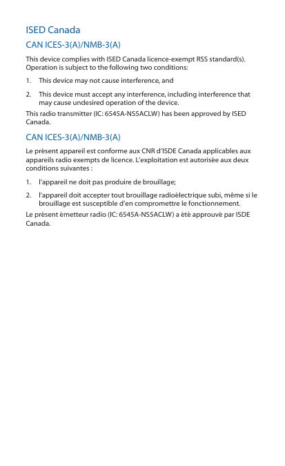 ISED CanadaCAN ICES‑3(A)/NMB‑3(A)This device complies with ISED Canada licence‑exempt RSS standard(s). Operation is subject to the following two conditions: 1.  This device may not cause interference, and 2.  This device must accept any interference, including interference that may cause undesired operation of the device.This radio transmitter (IC: 6545A‑NS5ACLW) has been approved by ISED Canada.CAN ICES‑3(A)/NMB‑3(A)Le présent appareil est conforme aux CNR d’ISDE Canada applicables aux appareils radio exempts de licence. L’exploitation est autorisée aux deux conditions suivantes :1.  l’appareil ne doit pas produire de brouillage;2.  l’appareil doit accepter tout brouillage radioélectrique subi, même si le brouillage est susceptible d’en compromettre le fonctionnement.Le présent émetteur radio (IC: 6545A‑NS5ACLW) a été approuvé par ISDE Canada.